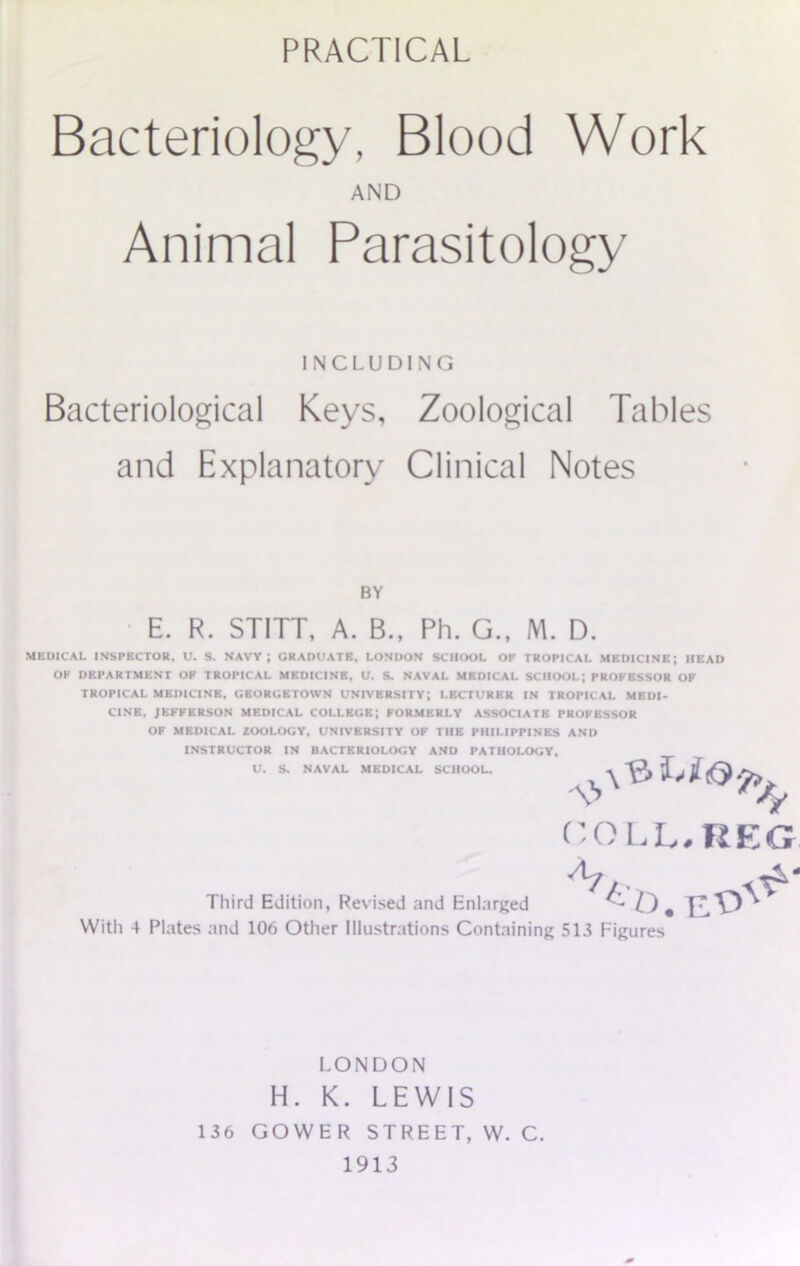 PRACTICAL Bacteriology, Blood Work AND Animal Parasitology INCLUDING Bacteriological Keys, Zoological Tables and Explanatory Clinical Notes BY E. R. STITT, A. B., Ph. G., M. D. MEDICAL INSPECTOR. U. S. NAVY; GRADUATE, LONDON SCHOOL OP TROPICAL MEDICINE; HEAD OP DEPARTMENT OP TROPICAL MEDICINE, U. S. NAVAL MEDICAL SCHOOL; PROPESSOR OF TROPICAL MEDICINE, GEORGETOWN UNIVERSITY; LECTURER IN TROPICAL MEDI- CINE, JEFFERSON MEDICAL COLLEGE; FORMERLY ASSOCIATE PROPESSOR OF MEDICAL ZOOLOGY, UNIVERSITY OF THE PHILIPPINES AND INSTRUCTOR IN BACTERIOLOGY AND PATHOLOGY, U. S. NAVAL MEDICAL SCHOOL. COLL. REG Third Edition, Revised and Enlarged With 4 Plates and 106 Other Illustrations Containing 513 Figures LONDON H. K. LEWIS 136 GOWER STREET, W. C. 1913