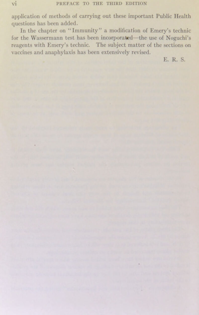 application of methods of carrying out these important Public Health questions has been added. In the chapter on “Immunity” a modification of Emery’s technic for the Wassermann test has been incorporated—the use of Noguchi’s reagents with Emery’s technic. The subject matter of the sections on vaccines and anaphylaxis has been extensively revised.