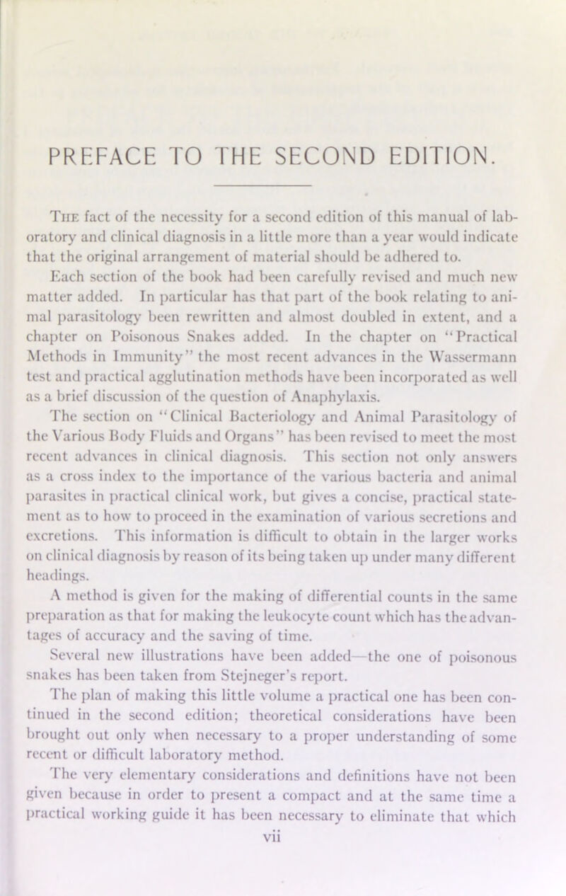 The fact of the necessity for a second edition of this manual of lab- oratory and clinical diagnosis in a little more than a year would indicate that the original arrangement of material should be adhered to. Each section of the book had been carefully revised and much new matter added. In particular has that part of the book relating to ani- mal parasitology' been rewritten and almost doubled in extent, and a chapter on Poisonous Snakes added. In the chapter on “Practical Methods in Immunity” the most recent advances in the Wassermann test and practical agglutination methods have been incorporated as well as a brief discussion of the question of Anaphylaxis. The section on “Clinical Bacteriology and Animal Parasitology of the Various Body Fluids and Organs” has been revised to meet the most recent advances in clinical diagnosis. This section not only answers as a cross index to the importance of the various bacteria and animal parasites in practical clinical work, but gives a concise, practical state- ment as to how to proceed in the examination of various secretions and excretions. This information is difficult to obtain in the larger works on clinical diagnosis by reason of its being taken up under many different headings. A method is given for the making of differential counts in the same preparation as that for making the leukocyte count which has the advan- tages of accuracy and the saving of time. Several new illustrations have been added—the one of poisonous snakes has been taken from Stejneger’s report. The plan of making this little volume a practical one has been con- tinued in the second edition; theoretical considerations have been brought out only when necessary to a proper understanding of some recent or difficult laboratory method. The very elementary considerations and definitions have not been given because in order to present a compact and at the same time a practical working guide it has been necessary to eliminate that which VLl