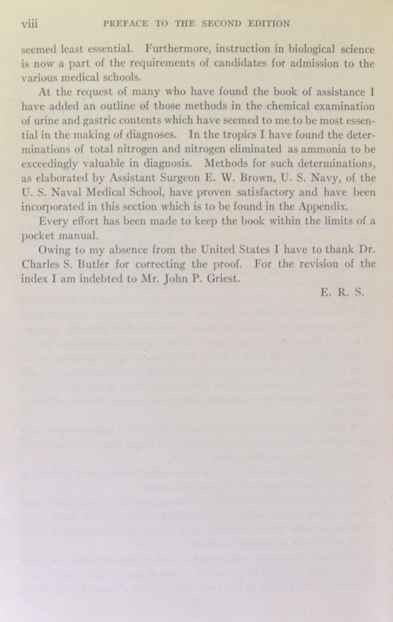 seemed least essential. Furthermore, instruction in biological science is now a part of the requirements of candidates for admission to the various medical schools. At the request of many who have found the book of assistance I have added an outline of those methods in the chemical examination of urine and gastric contents which have seemed to me to be most essen- tial in the making of diagnoses. In the tropics I have found the deter- minations of total nitrogen and nitrogen eliminated as ammonia to be exceedingly valuable in diagnosis. Methods for such determinations, as elaborated by Assistant Surgeon E. W. Brown, U. S. Navy, of the U. S. Naval Medical School, have proven satisfactory and have been incorporated in this section which is to be found in the Appendix. Every effort has been made to keep the book within the limits of a pocket manual. Owing to my absence from the United States I have to thank Dr. Charles S. Butler for correcting the proof. For the revision of the index I am indebted to Mr. John P. Griest.