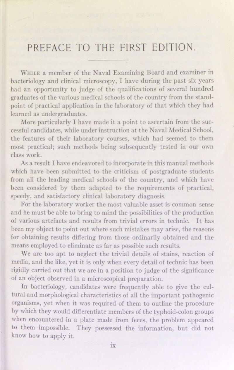 While a member of the Naval Examining Board and examiner in bacteriology and clinical microscopy, I have during the past six years had an opportunity to judge of the qualifications of several hundred graduates of the various medical schools of the country from the stand- point of practical application in the laboratory of that which they had learned as undergraduates. More particularly I have made it a point to ascertain from the suc- cessful candidates, while under instruction at the Naval Medical School, the features of their laboratory courses, which had seemed to them most practical; such methods being subsequently tested in our own class work. As a result I have endeavored to incorporate in this manual methods which have been submitted to the criticism of postgraduate students from all the leading medical schools of the country, and which have been considered by them adapted to the requirements of practical, speedy, and satisfactory clinical laboratory diagnosis. For the laboratory worker the most valuable asset is common sense and he must be able to bring to mind the possibilities of the production of various artefacts and results from trivial errors in technic. It has been my object to point out where such mistakes may arise, the reasons for obtaining results differing from those ordinarily obtained and the means employed to eliminate as far as possible such results. We are too apt to neglect the trivial details of stains, reaction of media, and the like, yet it is only when every detail of technic has been rigidly carried out that we are in a position to judge of the significance of an object observed in a microscopical preparation. In bacteriology, candidates were frequently able to give the cul- tural and morphological characteristics of all the important pathogenic organisms, yet when it was required of them to outline the procedure by which they would differentiate members of the typhoid-colon groups when encountered in a plate made from feces, the problem appeared to them impossible. They possessed the information, but did not know how to apply it.
