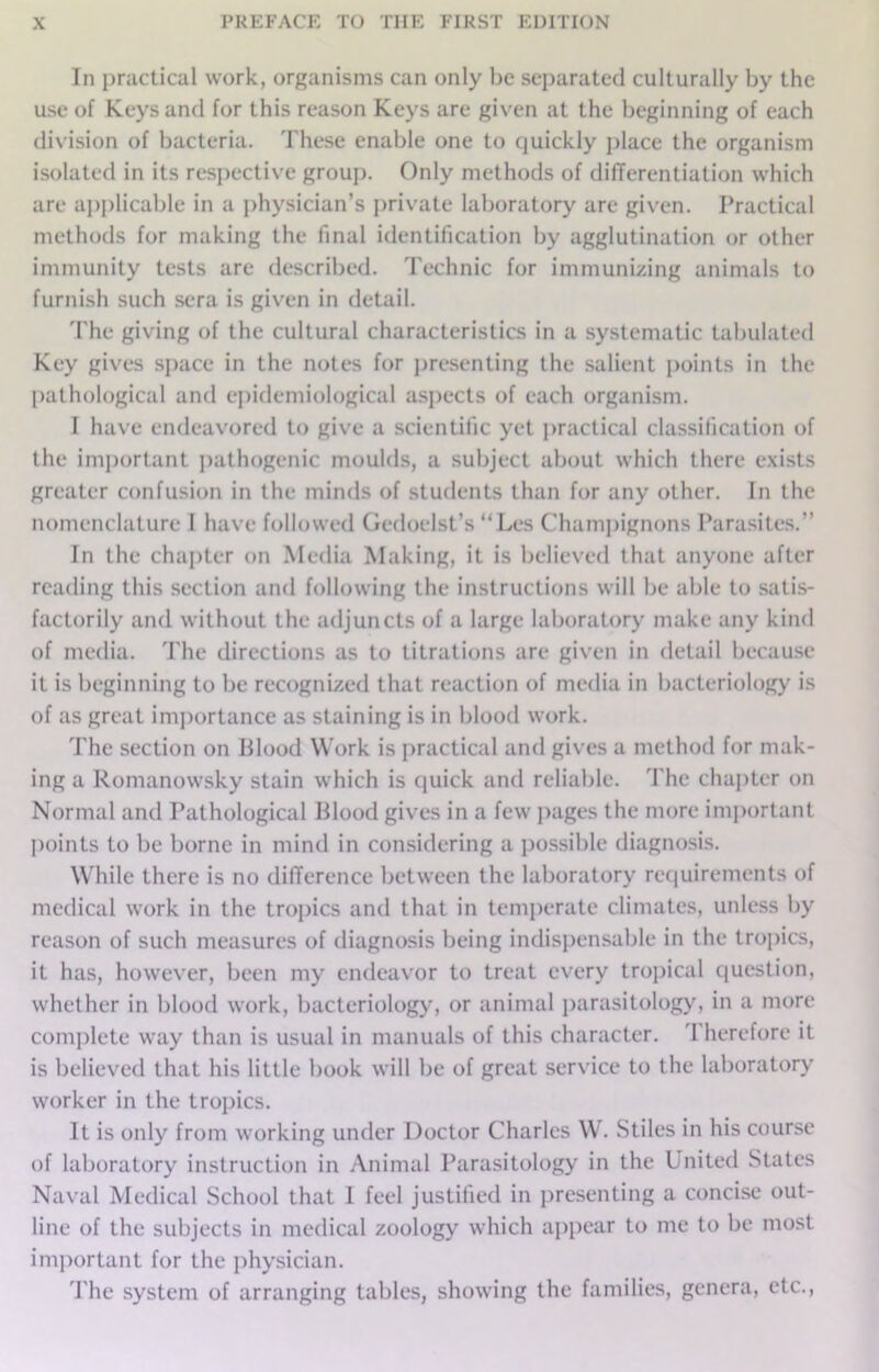 In practical work, organisms can only be separated culturally by the use of Keys and for this reason Keys are given at the beginning of each division of bacteria. These enable one to quickly place the organism isolated in its respective group. Only methods of differentiation which are applicable in a physician’s private laboratory arc given. Practical methods for making the final identification by agglutination or other immunity tests are described. Technic for immunizing animals to furnish such sera is given in detail. The giving of the cultural characteristics in a systematic tabulated Key gives space in the notes for presenting the salient points in the pathological and epidemiological aspects of each organism. I have endeavored to give a scientific yet practical classification of the important pathogenic moulds, a subject about which there exists greater confusion in the minds of students than for any other. In the nomenclature 1 have followed Gedoelst’s “Les Champignons Parasites.” In the chapter on Media Making, it is believed that anyone after reading this section and following the instructions will be able to satis- factorily and without the adjuncts of a large laboratory make any kind of media. The directions as to titrations are given in detail because it is beginning to be recognized that reaction of media in bacteriology is of as great importance as staining is in blood work. The section on Blood Work is practical and gives a method for mak- ing a Romanowsky stain which is quick and reliable. The chapter on Normal and Pathological Blood gives in a few pages the more important points to be borne in mind in considering a possible diagnosis. While there is no difference between the laboratory requirements of medical work in the tropics and that in temperate climates, unless by reason of such measures of diagnosis being indispensable in the tropics, it has, however, been my endeavor to treat every tropical question, whether in blood work, bacteriology, or animal parasitology, in a more complete way than is usual in manuals of this character. Therefore it is believed that his little book will be of great service to the laboratory worker in the tropics. It is only from working under Doctor Charles W. Stiles in his course of laboratory instruction in Animal Parasitology in the United States Naval Medical School that I feel justified in presenting a concise out- line of the subjects in medical zoology which appear to me to be most important for the physician. The system of arranging tables, showing the families, genera, etc.,