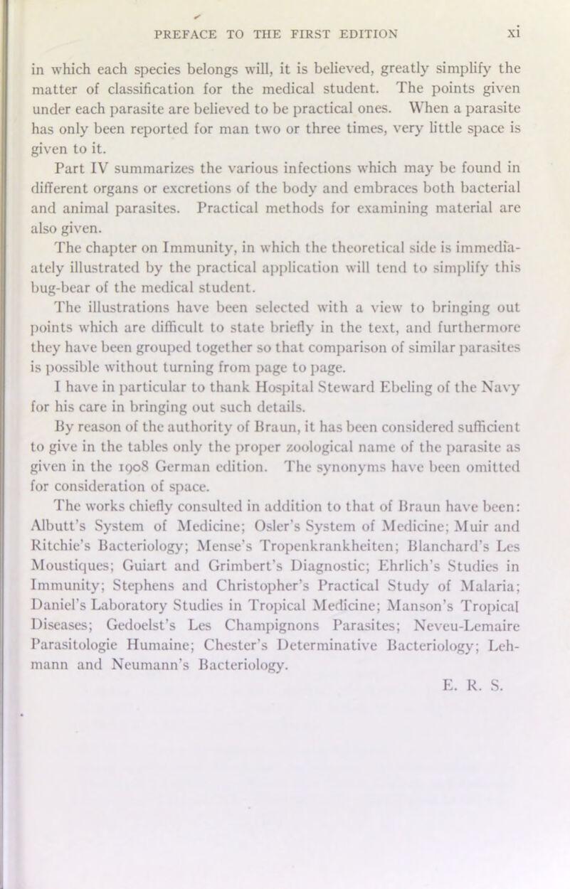 in which each species belongs will, it is believed, greatly simplify the matter of classification for the medical student. The points given under each parasite are believed to be practical ones. When a parasite has only been reported for man two or three times, very little space is given to it. Part IV summarizes the various infections which may be found in different organs or excretions of the body and embraces both bacterial and animal parasites. Practical methods for examining material are also given. The chapter on Immunity, in which the theoretical side is immedfa- ately illustrated by the practical application will tend to simplify this bug-bear of the medical student. The illustrations have been selected with a view to bringing out points which are difficult to state briefly in the text, and furthermore they have been grouped together so that comparison of similar parasites is possible without turning from page to page. I have in particular to thank Hospital Steward Ebeling of the Navy for his care in bringing out such details. By reason of the authority of Braun, it has been considered sufficient to give in the tables only the proper zoological name of the parasite as given in the iqo8 German edition. The synonyms have been omitted for consideration of space. The works chiefly consulted in addition to that of Braun have been: Albutt’s System of Medicine; Osier’s System of Medicine; Muir and Ritchie’s Bacteriology; Mense’s Tropenkrankheiten; Blanchard’s Les Moustiques; Guiart and Grimbert’s Diagnostic; Ehrlich’s Studies in Immunity; Stephens and Christopher’s Practical Study of Malaria; Daniel’s Laboratory Studies in Tropical Medicine; Manson’s Tropical Diseases; Gedoelst’s Les Champignons Parasites; Neveu-Lemaire Parasitologic Humaine; Chester’s Determinative Bacteriology; Leh- mann and Neumann’s Bacteriology. E. R. S.