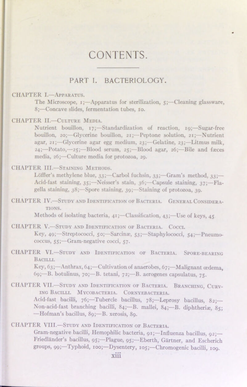 CONTENTS. PART I. BACTERIOLOGY. CHAPTER I.—Apparatus. The Microscope, i;—Apparatus for sterilization, 5;—Cleaning glassware, 8;—Concave slides, fermentation tubes, 10. CHAPTER II.—Culture Media. Nutrient bouillon, 17;—Standardization of reaction, 19;—Sugar-free bouillon, 20;—Glycerine bouillon, 21;—Peptone solution, 21;—Nutrient agar, 21;—Glycerine agar egg medium, 23;—Gelatine, 23;—Litmus milk, 24;—Potato,—25;—Blood serum, 25;—Blood agar, 26;—Bile and faxes media, 26;—Culture media for protozoa, 29. CHAPTER III.—Staining Methods. Loffler’s methylene blue, 33;—Carbol fuchsin, 33;—Gram’s method, 33;— Acid-fast staining, 35;—Neisscr’s stain, 36;—Capsule staining, 37;—Fla- gella staining, 38;—Spore staining, 39;—Staining of protozoa, 39. CHAPTER IV.—Study and Identification of Bacteria. General Considera- tions. Methods of isolating bacteria, 41;—Classification, 43;—Use of keys, 45 CHAPTER V.—Study and Identification of Bacteria. Cocci. Key, 49;—Streptococci, 50;—Sarcina-, 53;—Staphylococci, 54;— Pneumo- coccus, 55;—Gram-negative cocci, 57. CHAPTER VI.—Study and Identification of Bacteria. Spore-bearing Bacilli. Key, 63;—Anthrax, 64;—Cultivation of anaerobes, 67;—Malignant oedema, 69;—B. botulinus, 70;—B. tetani, 72;—B. acrogenes capsulatus, 75. CHAPTER VII.—Study and Identification of Bacteria. Branching, Curv- ing Bacilli. Mycobacteria. Cornyebacteria. Acid-fast bacilli, 76;—Tubercle bacillus, 78;—Leprosy bacillus, 82;— Non-acid-fast branching bacilli, 84;—B. mallei, 84;—B. diphtheria:, 85; —Hofman’s bacillus, 89;—B. xerosis, 89. CHAPTER VIII.—Study and Identification of Bacteria. Gram-negative bacilli, Hemophilic bacteria, 91;—Influenza bacillus, 92;— Friedlander’s bacillus, 95;—Plague, 95;—Eberth, Gartner, and Escherich groups, 99;—Typhoid, 100;—Dysentery, 105;—Chromogenic bacilli, 109.