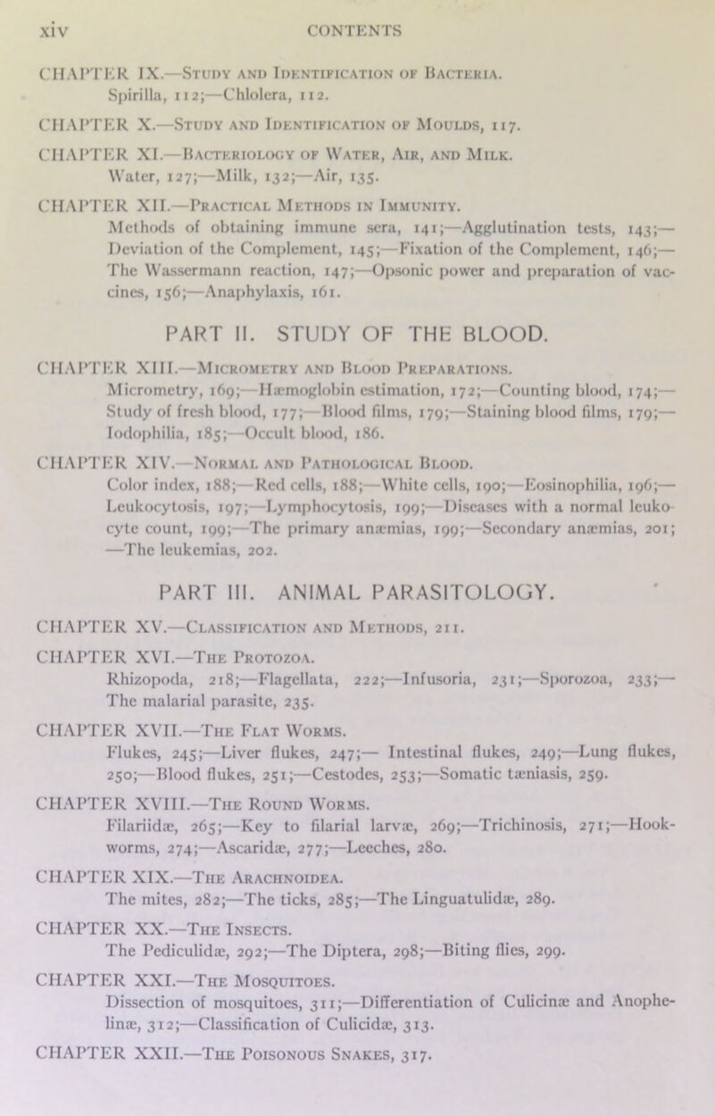 CHAPTER IX.—Study and Idkntification of Bacteria. Spirilla, 112;—Chlolera, 112. CHAPTER X.—Study and Identification of Moulds, 117. CHAPTER XI.—Bacteriology of Water, Air, and Milk. Water, 127;—Milk, 132;—Air, 135. CHAPTER XII.—Practical Methods in Immunity. Methods of obtaining immune sera, 141;—Agglutination tests, 143;— Deviation of the Complement, 145;—Fixation of the Complement, 146;— The Wassermann reaction, 147;—Opsonic power and preparation of vac- cines, 156;—Anaphylaxis, 161. PART II. STUDY OF THF BLOOD. CHAPTER XIII.—Micrometry and Blood Preparations. Micrometry, 169;—I Hemoglobin estimation, 172;—Counting blood, 174;— Study of fresh blood, 177;—Blood films, 179;—Staining blood films, 179;— Iodophilia, 185;—Occult blood, 186. CHAPTER XIV.—Normal and Pathological Blood. Color index, 188;—Red cells, 188;—White cells, 190;—Eosinophilia, 196;— Leukocytosis, 197;—Lymphocytosis, 199;—Diseases with a normal leuko cyte count, 199;—The primary amemias, 199;—Secondary anaemias, 201; —The leukemias, 202. PART III. ANIMAL PARASITOLOGY. CHAPTER XV.—Classification and Methods, 21 i. CHAPTER XVI.—The Protozoa. Rhizopoda, 218;—Flagellata, 222;—Infusoria, 231;—Sporozoa, 233;—• The malarial parasite, 235. CHAPTER XVII—The Flat Worms. Flukes, 245;—Liver flukes, 247;— Intestinal flukes, 249;—Lung flukes, 250;—Blood flukes, 251;—Cestodes, 253;—Somatic ticniasis, 259. CHAPTER XVIII.—The Round Worms. Filariidae, 265;—Key to filarial larvre, 269;—Trichinosis, 271;—Hook- worms, 274;—Ascarida;, 277;—Leeches, 280. CHAPTER XIX.—The Arachnoidea. The mites, 282;—The ticks, 285;—The Linguatulida*, 289. CHAPTER XX.—The Insects. The Pediculida:, 292;—The Diptera, 298;—Biting flics, 299. CHAPTER XXL—The Mosquitoes. Dissection of mosquitoes, 311;—Differentiation of Culicina: and Anophc- linae, 312;—Classification of Culicidac, 313. CHAPTER XXII.—The Poisonous Snakes, 317.