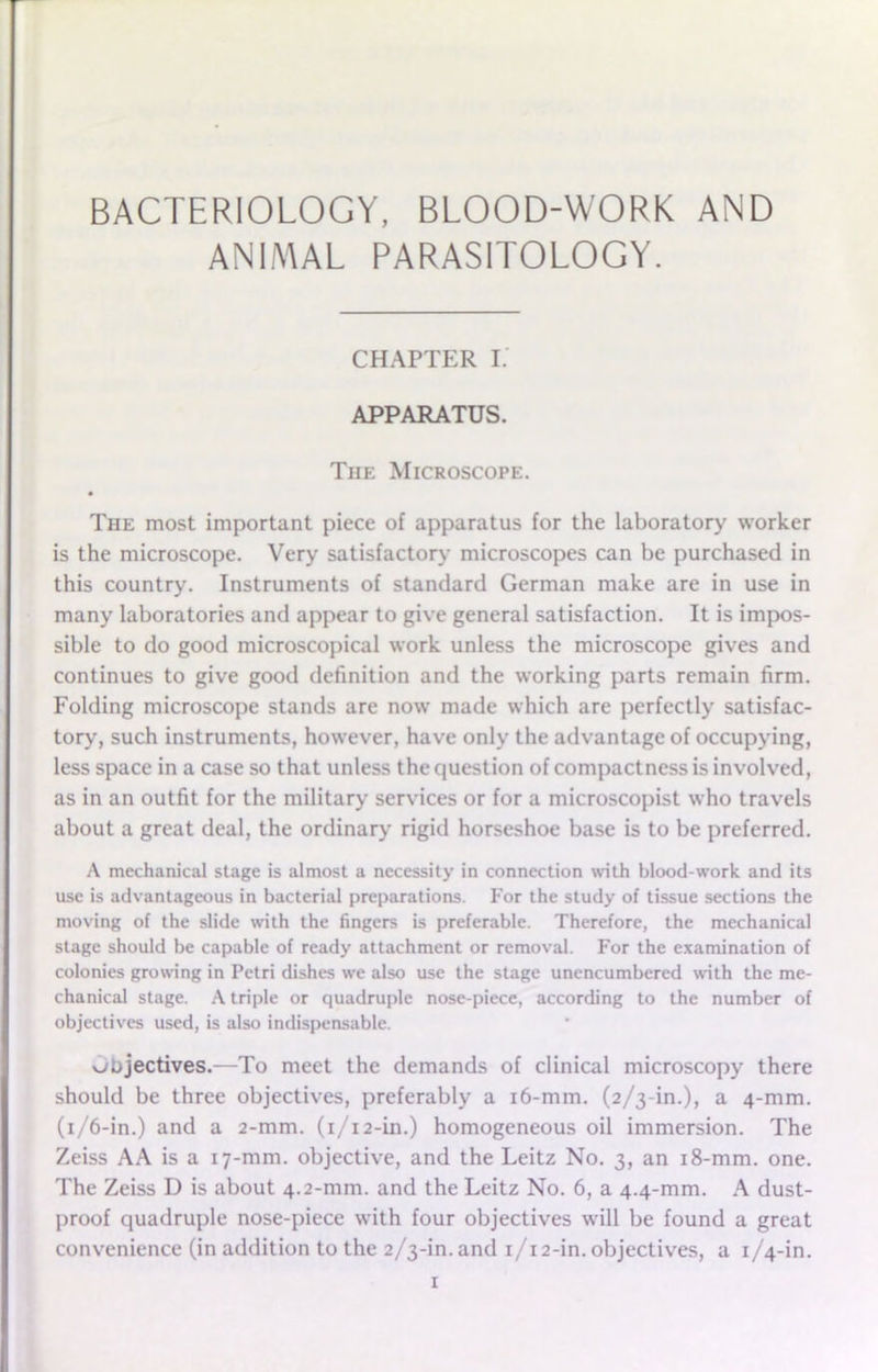 BACTERIOLOGY, BLOOD-WORK AND ANIMAL PARASITOLOGY. CHAPTER I. APPARATUS. The Microscope. • The most important piece of apparatus for the laboratory worker is the microscope. Very satisfactory microscopes can be purchased in this country. Instruments of standard German make are in use in many laboratories and appear to give general satisfaction. It is impos- sible to do good microscopical work unless the microscope gives and continues to give good definition and the working parts remain firm. Folding microscope stands are now made which are perfectly satisfac- tory, such instruments, however, have only the advantage of occupying, less space in a case so that unless the question of compactness is involved, as in an outfit for the military services or for a microscopist who travels about a great deal, the ordinary rigid horseshoe base is to be preferred. A mechanical stage is almost a necessity in connection with blood-work and its use is advantageous in bacterial preparations. For the study of tissue sections the moving of the slide with the fingers is preferable. Therefore, the mechanical stage should be capable of ready attachment or removal. For the examination of colonies growing in Petri dishes we also use the stage unencumbered with the me- chanical stage. A triple or quadruple nose-piece, according to the number of objectives used, is also indispensable. objectives.—To meet the demands of clinical microscopy there should be three objectives, preferably a 16-mm. (2/3-in.), a 4-mm. (1/6-in.) and a 2-mm. (1/12-in.) homogeneous oil immersion. The Zeiss AA is a 17-ram. objective, and the Leitz No. 3, an 18-mm. one. The Zeiss D is about 4.2-mm. and the Leitz No. 6, a 4.4-mm. A dust- proof quadruple nose-piece with four objectives will be found a great convenience (in addition to the 2/3-in. and 1/12-in. objectives, a 1/4-in.