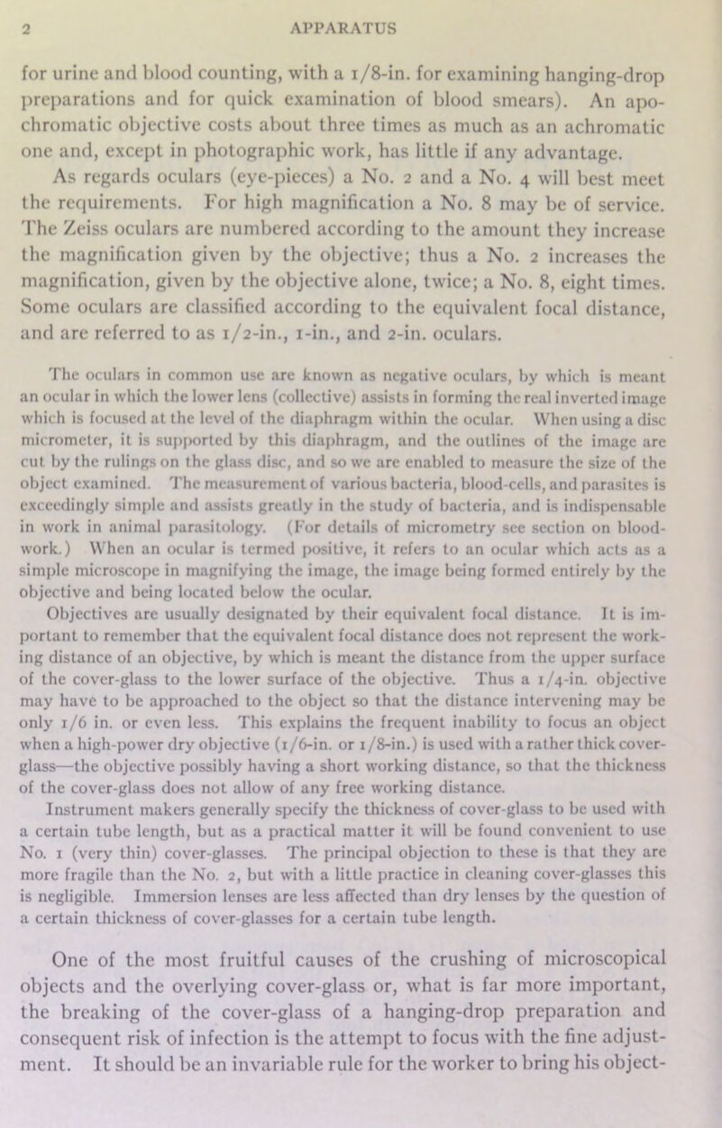 for urine and blood counting, with a i/8-in. for examining hanging-drop preparations and for quick examination of blood smears). An apo- chromatic objective costs about three times as much as an achromatic one and, except in photographic work, has little if any advantage. As regards oculars (eye-pieces) a No. 2 and a No. 4 will best meet the requirements. For high magnification a No. 8 may be of service. The Zeiss oculars are numbered according to the amount they increase the magnification given by the objective; thus a No. 2 increases the magnification, given by the objective alone, twice; a No. 8, eight times. Some oculars are classified according to the equivalent focal distance, and are referred to as 1/2-in., i-in., and 2-in. oculars. The oculars in common use are known as negative oculars, by which is meant an ocular in which the lower lens (collective) assists in forming the real inverted image which is focused at the level of the diaphragm within the ocular. When using a disc micrometer, it is supported by this diaphragm, and the outlines of the image are cut by the rulings on the glass disc, and so we arc enabled to measure the size of the object examined. The measurement of various bacteria, blood-cells, and parasites is exceedingly simple and assists greatly in the study of bacteria, and is indispensable in work in animal parasitology. (For details of micrometry see section on blood- work.) When an ocular is termed positive, it refers to an ocular which acts as a simple microscope in magnifying the image, the image being formed entirely by the objective and being located below the ocular. Objectives are usually designated by their equivalent focal distance. It is im- portant to remember that the equivalent focal distance does not represent the work- ing distance of an objective, by which is meant the distance from the upper surface of the cover-glass to the lower surface of the objective. Thus a 1/4-in. objective may have to be approached to the object so that the distance intervening may be only 1/6 in. or even less. This explains the frequent inability to focus an object when a high-power dry objective (1/6-in. or 1 /8-in.) is used with a rather thick cover- glass—the objective possibly having a short working distance, so that the thickness of the cover-glass does not allow of any free working distance. Instrument makers generally specify the thickness of cover-glass to be used with a certain tube length, but as a practical matter it will be found convenient to use No. 1 (very thin) cover-glasses. The principal objection to these is that they are more fragile than the No. 2, but with a little practice in cleaning cover-glasses this is negligible. Immersion lenses are less affected than dry lenses by the question of a certain thickness of cover-glasses for a certain tube length. One of the most fruitful causes of the crushing of microscopical objects and the overlying cover-glass or, what is far more important, the breaking of the cover-glass of a hanging-drop preparation and consequent risk of infection is the attempt to focus with the fine adjust- ment. It should be an invariable rule for the worker to bring his object-