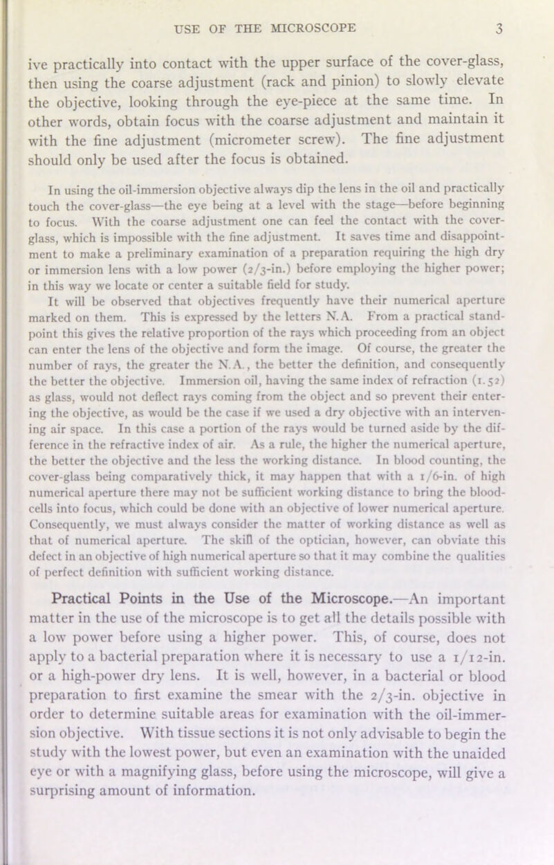 ive practically into contact with the upper surface of the cover-glass, then using the coarse adjustment (rack and pinion) to slowly elevate the objective, looking through the eye-piece at the same time. In other words, obtain focus with the coarse adjustment and maintain it with the fine adjustment (micrometer screw). The fine adjustment should only be used after the focus is obtained. In using the oil-immersion objective always dip the lens in the oil and practically touch the cover-glass—the eye being at a level with the stage—before beginning to focus. With the coarse adjustment one can feel the contact with the cover- glass, which is impossible with the fine adjustment. It saves time and disappoint- ment to make a preliminary examination of a preparation requiring the high dry or immersion lens with a low power (2/3-in.) before employing the higher power; in this way we locate or center a suitable field for study. It will be observed that objectives frequently have their numerical aperture marked on them. This is expressed by the letters N.A. From a practical stand- point this gives the relative proportion of the rays which proceeding from an object can enter the lens of the objective and form the image. Of course, the greater the number of rays, the greater the N.A., the better the definition, and consequently the better the objective. Immersion oil, having the same index of refraction (1.52) as glass, would not deflect rays coming from the object and so prevent their enter- ing the objective, as would be the case if we used a dry objective with an interven- ing air space. In this case a portion of the rays would be turned aside by the dif- ference in the refractive index of air. As a rule, the higher the numerical aperture, the better the objective and the less the working distance. In blood counting, the cover-glass being comparatively thick, it may happen that with a 1/6-in. of high numerical aperture there may not be sufficient working distance to bring the blood- cells into focus, which could be done with an objective of lower numerical aperture. Consequently, we must always consider the matter of working distance as well as that of numerical aperture. The skill of the optician, however, can obviate this defect in an objective of high numerical aperture so that it may combine the qualities of perfect definition with sufficient working distance. Practical Points in the Use of the Microscope.—An important matter in the use of the microscope is to get all the details possible with a low power before using a higher power. This, of course, does not apply to a bacterial preparation where it is necessary to use a 1/12-in. or a high-power dry lens. It is well, however, in a bacterial or blood preparation to first examine the smear with the 2/3-in. objective in order to determine suitable areas for examination with the oil-immer- sion objective. With tissue sections it is not only advisable to begin the study with the lowest power, but even an examination with the unaided eye or with a magnifying glass, before using the microscope, will give a surprising amount of information.