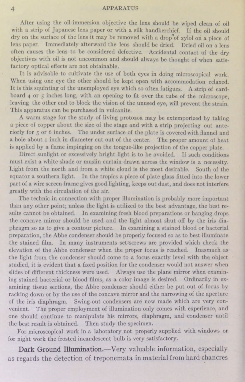After using the oil-immersion objective the lens should be wiped clean of oil with a strip of Japanese lens paper or with a silk handkerchief. If the oil should dry on the surface of the lens it may be removed with a drop'of xylol on a piece of lens paper. Immediately afterward the lens should be dried. Dried oil on a lens often causes the lens to be considered defective. Accidental contact of the dry objectives with oil is not uncommon and should always be thought of when satis- factory optical effects arc not obtainable. It is advisable to cultivate the use of both eyes in doing microscopical work. When using one eye the other should be kept open with accommodation relaxed. It is this squinting of the unemployed eye which so often fatigues. A strip of card- board 4 or s inches long, with an opening to fit over the tube of the microscope, leaving the other end to block the vision of the unused eye, will prevent the strain. This apparatus can be purchased in vulcanite. A warm stage for the study of living protozoa may be extemporized by taking a piece of copper about the size of the stage and with a strip projecting out ante- riorly for s or 6 inches. The under surface of the plate is covered with flannel and a hole about i inch in diameter cut out of the center. The proper amount of heat is applied by a flame impinging on the tongue-like projection of the copper plate. Direct sunlight or excessively bright light is to be avoided. If such conditions must exist a white shade or muslin curtain drawn across the window is a necessity. Light from the north and from a white cloud is the most desirable. South of the equator a southern light. In the tropics a piece of plate glass fitted into the lower part of a wire screen frame gives good lighting, keeps out dust, and does not interfere greatly with the circulation of the air. The technic in connection with proper illumination is probably more important than any other point; unless the light is utilized to the best advantage, the best re- sults cannot be obtained. In examining fresh blood preparations or hanging drops the concave mirror should be used and the light almost shut off by the iris dia- phragm so as to give a contour picture. In examining a stained blood or bacterial preparation, the Abbe condenser should be properly focused so as to best illuminate the stained film. In many instruments set-screws are provided which check the elevation of the Abbe condenser when the proper focus is reached. Inasmuch as the light from the condenser should come to a focus exactly level with the. object studied, it is evident that a fixed position for the condenser would not answer when slides of different thickness were used. Always use the plane mirror when examin- ing stained bacterial or blood films, as a color image is desired. Ordinarily in ex- amining tissue sections, the Abbe condenser should either be put out of focus by racking down or by the use of the concave mirror and the narrowing of the aperture of the iris diaphragm. Swing-out condensers are now made which are very con- venient. The proper employment of illumination only comes with experience, and one should continue to manipulate his mirrors, diaphragm, and condenser until the best result is obtained. Then study the specimen. For microscopical work in a laboratory not properly supplied with windows or for night work the frosted incandescent bulb is very satisfactory. Dark Ground Illumination.—Very valuable information, especially as regards the detection of treponemata in material from hard chancres