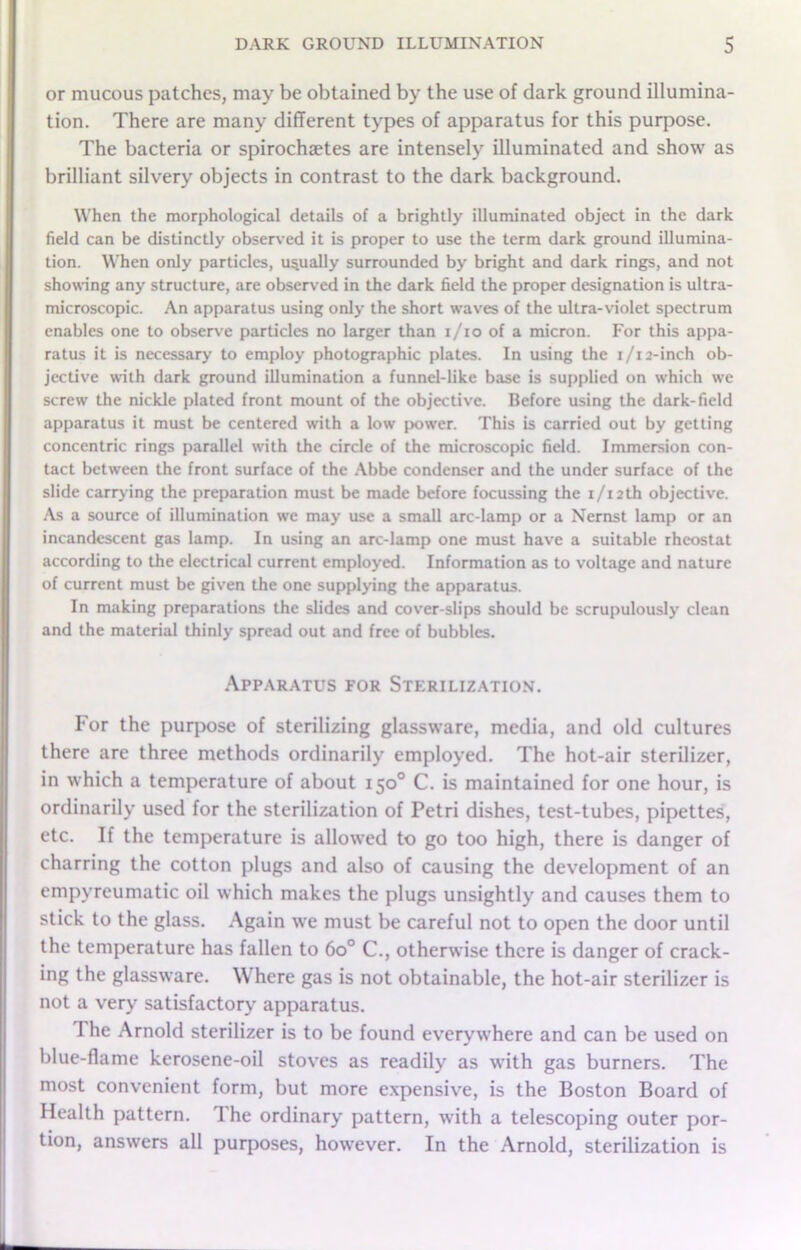 or mucous patches, may be obtained by the use of dark ground illumina- tion. There are many different types of apparatus for this purpose. The bacteria or spirochaetes are intensely illuminated and show as brilliant silvery objects in contrast to the dark background. When the morphological details of a brightly illuminated object in the dark field can be distinctly observed it is proper to use the term dark ground illumina- tion. When only particles, usually surrounded by bright and dark rings, and not showing any structure, are observed in the dark field the proper designation is ultra- microscopic. An apparatus using only the short waves of the ultra-violet spectrum enables one to observe particles no larger than i/io of a micron. For this appa- ratus it is necessary to employ photographic plates. In using the i/i2-inch ob- jective with dark ground illumination a funnel-like base is supplied on which we screw the nickle plated front mount of the objective. Before using the dark-field apparatus it must be centered with a low power. This is carried out by getting concentric rings parallel with the circle of the microscopic field. Immersion con- tact between the front surface of the Abbe condenser and the under surface of the slide carrying the preparation must be made before focussing the i/i2th objective. As a source of illumination we may use a small arc-lamp or a Nernst lamp or an incandescent gas lamp. In using an arc-lamp one must have a suitable rheostat according to the electrical current employed. Information as to voltage and nature of current must be given the one supplying the apparatus. In making preparations the slides and cover-slips should be scrupulously clean and the material thinly spread out and free of bubbles. Apparatus for Sterilization. For the purpose of sterilizing glassware, media, and old cultures there are three methods ordinarily employed. The hot-air sterilizer, in which a temperature of about 150° C. is maintained for one hour, is ordinarily used for the sterilization of Petri dishes, test-tubes, pipettes, etc. If the temperature is allowed to go too high, there is danger of charring the cotton plugs and also of causing the development of an empyreumatic oil which makes the plugs unsightly and causes them to stick to the glass. Again we must be careful not to open the door until the temperature has fallen to 6o° C., otherwise there is danger of crack- ing the glassware. Where gas is not obtainable, the hot-air sterilizer is not a very satisfactory apparatus. I he Arnold sterilizer is to be found everywhere and can be used on blue-flame kerosene-oil stoves as readily as with gas burners. The most convenient form, but more expensive, is the Boston Board of Health pattern. The ordinary pattern, with a telescoping outer por- tion, answers all purposes, however. In the Arnold, sterilization is