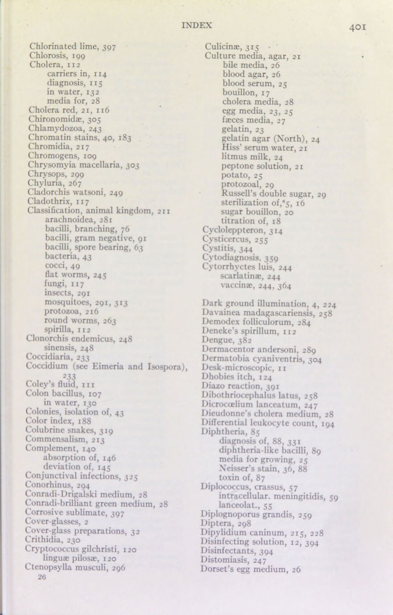 Chlorinated lime, 397 Chlorosis, 199 Cholera, 112 carriers in, 114 diagnosis, 115 in water, 132 media for, 28 Cholera red, 21, 116 Chironomidae, 305 Chlamydozoa, 243 Chromatin stains, 40, 183 Chromidia, 217 Chromogens, 109 Chrysomyia macellaria, 303 Chrysops, 299 Chyluria, 267 Cladorchis watsoni, 249 Cladothrix, 117 Classification, animal kingdom, 211 arachnoidea, 281 bacilli, branching, 76 bacilli, gram negative, 91 bacilli, spore bearing, 63 bacteria, 43 cocci, 49 flat worms, 245 fungi, 117 insects, 291 mosquitoes, 291, 313 protozoa, 216 round worms, 263 spirilla, 112 Clonorchis endemicus, 248 sinensis, 248 Coccidiaria, 233 Coccidium (see Eimeria and Isospora), 233 Coley’s fluid, in Colon bacillus, 107 in water, 130 Colonies, isolation of, 43 Color index, 188 Colubrine snakes, 319 Commensalism, 213 Complement, 140 absorption of, 146 deviation of, 145 Conjunctival infections, 325 Conorhinus, 294 Conradi-Drigalski medium, 28 Conradi-brilliant green medium, 28 Corrosive sublimate, 397 Cover-glasses, 2 Cover-glass preparations, 32 Crithidia, 230 Cryptococcus gilchristi, 120 linguae pilosae, 120 Ctenopsylla musculi, 296 26 Culicinae, 315 • Culture media, agar, 21 bile media, 26 blood agar, 26 blood serum, 25 bouillon, 17 cholera media, 28 egg media, 23, 25 faeces media, 27 gelatin, 23 gelatin agar (North), 24 Hiss’ serum water, 21 litmus milk, 24 peptone solution, 21 potato, 25 protozoal, 29 Russell’s double sugar, 29 sterilization of,*5, 16 sugar bouillon, 20 titration of, 18 Cycloleppteron, 314 Cysticercus, 255 Cystitis, 344 Cytodiagnosis, 359 Cytorrhyctes luis, 244 scarlatinae, 244 vaccinae, 244, 364 Dark ground illumination, 4, 224 Davainea madagascariensis, 258 Demodex folliculorum, 284 Deneke’s spirillum, 112 Dengue, 382 Dermacentor andersoni, 289 Dermatobia cyaniventris, 304 Desk-microscopic, 11 Dhobies itch, 124 Diazo reaction, 391 Dibothriocephalus latus, 258 Dicroccelium lanceatum, 247 Dieudonne’s cholera medium, 28 Differential leukocyte count, 194 Diphtheria, 85 diagnosis of, 88, 331 diphtheria-like bacilli, 89 media for growing, 25 Neisser’s stain, 36, 88 toxin of, 87 Diplococcus, crassus, 57 intracellular, meningitidis, 59 lanceolat., 55 Diplognoporus grandis, 259 Diptera, 298 Dipylidium caninum, 215, 228 Disinfecting solution, 12, 394 Disinfectants, 394 Distomiasis, 247 Dorset’s egg medium, 26