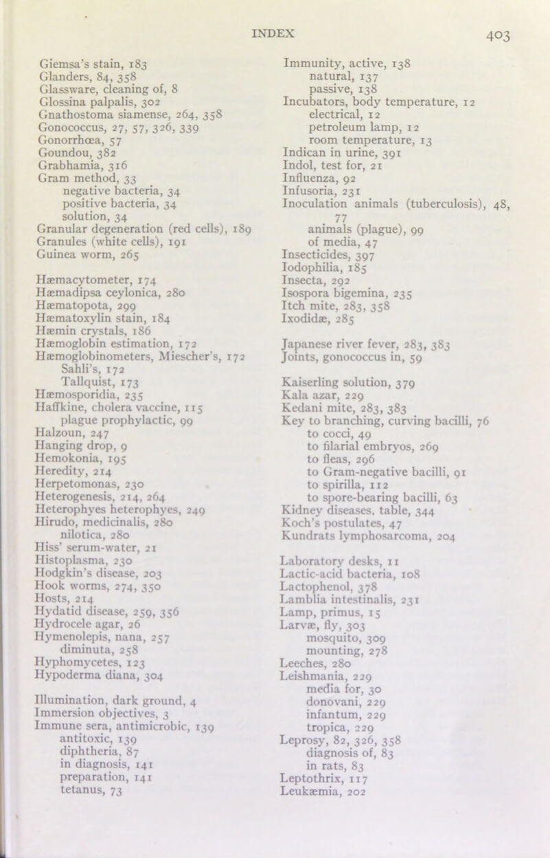 Giemsa’s stain, 183 Glanders, 84, 358 Glassware, cleaning of, 8 Glossina palpalis, 302 Gnathostoma siamense, 264, 358 Gonococcus, 27, 57, 326, 339 Gonorrhoea, 57 Goundou, 382 Grabhamia, 316 Gram method, 33 negative bacteria, 34 positive bacteria, 34 solution, 34 Granular degeneration (red cells), 189 Granules (white cells), 191 Guinea worm, 265 Haemacytometer, 174 Haemadipsa ceylonica, 280 Haematopota, 299 Haematoxylin stain, 184 Ilaemin crystals, 186 Haemoglobin estimation, 172 Haemoglobinometers, Miescher’s, 172 Sahli’s, 172 Tallquist, 173 Haemosporidia, 235 Haffkinc, cholera vaccine, 115 plague prophylactic, 99 Halzoun, 247 Hanging drop, 9 Hemokonia, 195 Heredity, 214 Herpetomonas, 230 Heterogenesis, 214, 264 Heterophyes heterophyes, 249 Hirudo, medicinalis, 280 nilotica, 280 Hiss’ serum-water, 21 Histoplasma, 230 Hodgkin’s disease, 203 Hook worms, 274, 350 Hosts, 214 Hydatid disease, 239, 356 Hydrocele agar, 26 Hymenolepis, nana, 257 diminuta, 258 Hyphomycetes, 123 Hypoderma diana, 304 Illumination, dark ground, 4 Immersion objectives, 3 Immune sera, antimicrobic, 139 antitoxic, 139 diphtheria, 87 in diagnosis, 141 preparation, 141 tetanus, 73 Immunity, active, 138 natural, 137 passive, 138 Incubators, body temperature, 12 electrical, 12 petroleum lamp, 12 room temperature, 13 Indican in urine, 391 Indol, test for, 21 Influenza, 92 Infusoria, 231 Inoculation animals (tuberculosis), 48, 77 animals (plague), 99 of media, 47 Insecticides, 397 Iodophilia, 185 Insecta, 292 Isospora bigemina, 235 Itch mite, 283, 358 Ixodidae, 285 Japanese river fever, 283, 3S3 Joints, gonococcus in, 59 Kaiserling solution, 379 Kala azar, 229 Kedani mite, 283, 383 Key to branching, curving bacilli, 76 to cocci, 49 to filarial embryos, 269 to fleas, 296 to Gram-negative bacilli, 91 to spirilla, 1x2 to spore-bearing bacilli, 63 Kidney diseases, table, 344 Koch’s postulates, 47 Kundrats lymphosarcoma, 204 Laboratory desks, 11 Lactic-acid bacteria, 108 Lactophenol, 378 Lamblia intestinalis, 231 Lamp, primus, 15 Larvae, fly, 303 mosquito, 309 mounting, 278 Leeches, 280 Leishmania, 229 media for, 30 donovani, 229 infantum, 229 tropica, 229 Leprosy, 82, 326, 358 diagnosis of, 83 in rats, 83 Leptothrix, 117 Leukaemia, 202
