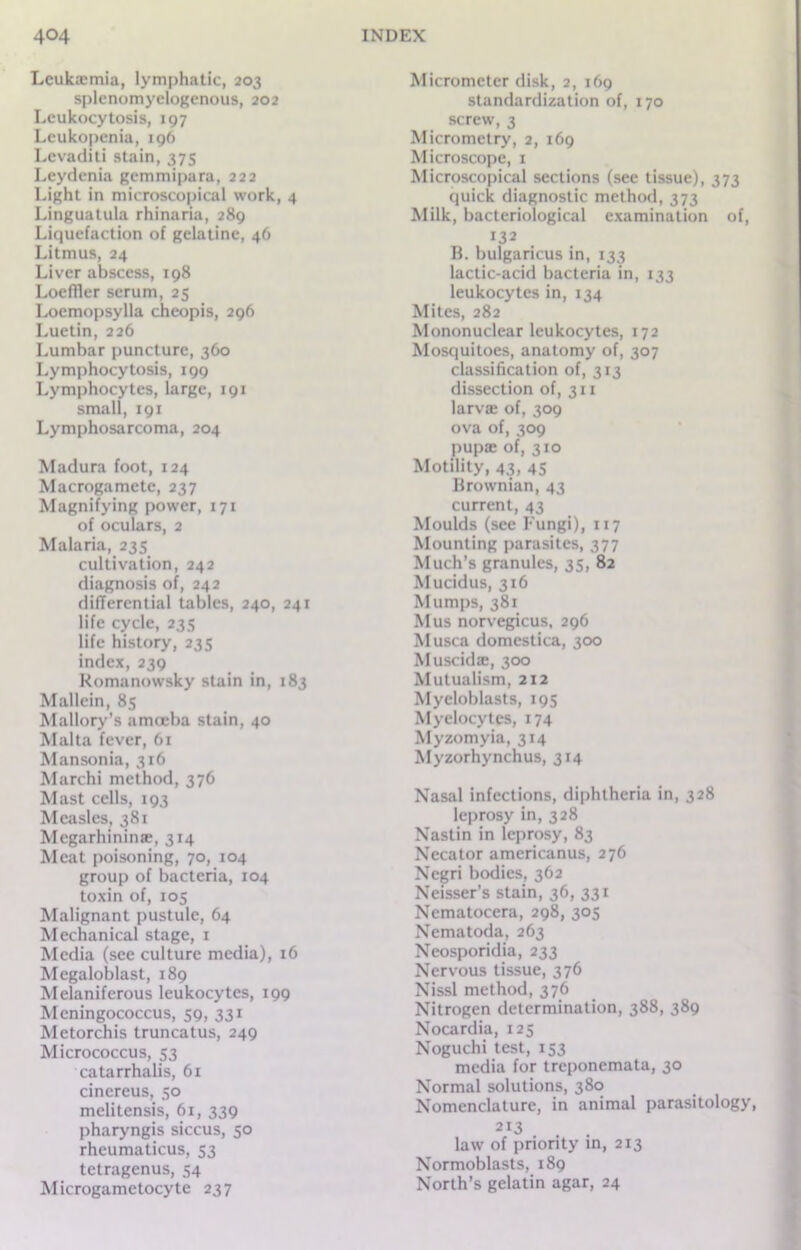 Leukaemia, lymphatic, 203 splenomyelogenous, 202 Leukocytosis, 197 Leukopenia, 196 Levaditi stain, 375 Lcydenia gemmipara, 222 Light in microscopical work, 4 Linguatula rhinaria, 289 Liquefaction of gelatine, 46 Litmus, 24 Liver abscess, 198 Loeffler serum, 25 Loemopsylla cheopis, 296 Luetin, 226 Lumbar puncture, 360 Lymphocytosis, 199 Lymphocytes, large, 191 small, 191 Lymphosarcoma, 204 Madura foot, 124 Macrogametc, 237 Magnifying power, 171 of oculars, 2 Malaria, 235 cultivation, 242 diagnosis of, 242 differential tables, 240, 241 life cycle, 235 life history, 235 index, 239 Romanowsky stain in, 183 Mallcin, 85 Mallory’s amoeba stain, 40 Malta fever, 61 Mansonia, 316 Marchi method, 376 Mast cells, 193 Measles, 381 Megarhininae, 314 Meat poisoning, 70, 104 group of bacteria, 104 toxin of, 105 Malignant pustule, 64 Mechanical stage, 1 Media (see culture media), 16 Megaloblast, 189 Melaniferous leukocytes, 199 Meningococcus, 59, 331 Metorchis truncatus, 249 Micrococcus, 53 catarrhalis, 61 cinereus, 50 melitensis, 61, 339 pharyngis siccus, 50 rheumaticus, 53 tetragenus, 54 Microgametocyte 237 Micrometer disk, 2, 169 standardization of, 170 screw, 3 Micrometry, 2, 169 Microscope, 1 Microscopical sections (see tissue), 373 quick diagnostic method, 373 Milk, bacteriological examination of, 132 B. bulgaricus in, 133 lactic-acid bacteria in, 133 leukocytes in, 134 Mites, 282 Mononuclear leukocytes, 172 Mosquitoes, anatomy of, 307 classification of, 313 dissection of, 311 larvae of, 309 ova of, 309 pupae of, 310 Motility, 43, 45 Brownian, 43 current, 43 Moulds (see Fungi), 117 Mounting parasites, 377 Much’s granules, 35, 82 Mucidus, 316 Mumps, 381 Mus norvegicus, 296 Musca domestica, 300 Muscids, 300 Mutualism, 2x2 Myeloblasts, 195 Myelocytes, 174 Myzomyia, 314 Myzorhynchus, 314 Nasal infections, diphtheria in, 328 leprosy in, 328 Nastin in leprosy, 83 Necator americanus, 276 Negri bodies, 362 Neisser’s stain, 36, 331 Nematocera, 298, 305 Nematoda, 263 Neosporidia, 233 Nervous tissue, 376 Nissl method, 376 Nitrogen determination, 388, 389 Nocardia, 125 Noguchi test, 153 media for treponemata, 30 Normal solutions, 380 Nomenclature, in animal parasitology, 2I3 law of priority in, 213 Normoblasts, 189 North’s gelatin agar, 24