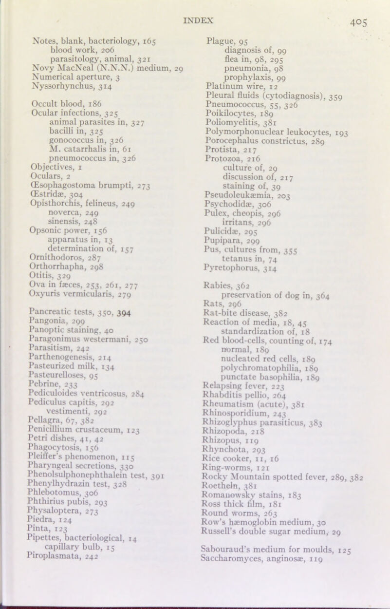 Notes, blank, bacteriology, 165 blood work, 206 parasitology, animal, 321 Novy MacNeal (N.N.N.) medium, 29 Numerical aperture, 3 Nyssorhynchus, 314 Occult blood, 186 Ocular infections, 325 animal parasites in, 327 bacilli in, 325 gonococcus in, 326 M. catarrhalis in, 61 pneumococcus in, 326 Objectives, 1 Oculars, 2 CEsophagostoma brumpti, 273 CEstridse, 304 Opisthorchis, felineus, 249 noverca, 249 sinensis, 248 Opsonic power, 156 apparatus in, 13 determination of, 157 Ornithodoros, 287 Orthorrhapha, 298 Otitis, 329 Ova in fieces, 253, 261, 277 Oxyuris vermicularis, 279 Pancreatic tests, 350, 394 Pangonia, 299 Panoptic staining, 40 Paragonimus westermani, 250 Parasitism, 242 Parthenogenesis, 214 Pasteurized milk, 134 Pasteurelloses, 95 Pebrine, 233 Pediculoides ventricosus, 284 Pediculus capitis, 292 vestimenti, 292 Pellagra, 67, 382 Penicillium crustaceum, 123 Petri dishes, 41, 42 Phagocytosis, 136 PleitTer’s phenomenon, 115 Pharyngeal secretions, 330 Phenolsulphonephthalein test, 391 Phenylhydrazin test, 328 Phlebotomus, 306 Phthirius pubis, 293 Physaloptera, 273 Piedra, 124 Pinta, 123 Pipettes, bacteriological, 14 capillary bulb, 15 Piroplasmata, 242 Plague, 95 diagnosis of, 99 flea in, 98, 295 pneumonia, 98 prophylaxis, 99 Platinum wire, 12 Pleural fluids (cytodiagnosis), 359 Pneumococcus, 55, 326 Poikilocytes, 1S9 Poliomyelitis, 381 Polymorphonuclear leukocytes, 193 Porocephalus constrictus, 289 Protista, 217 Protozoa, 216 culture of, 29 discussion of, 217 staining of, 39 Pseudoleuka'mia, 203 Psychodidae, 306 Pulex, cheopis, 296 irritans, 296 Pulicida, 295 Pupipara, 299 Pus, cultures from, 355 tetanus in, 74 Pyretophorus, 314 Rabies, 362 preservation of dog in, 364 Rats, 296 Rat-bite disease, 382 Reaction of media, 18, 45 standardization of, 18 Red blood-cells, counting of, 174 normal, 189 nucleated red cells, 189 polychromatophilia, 189 punctate basophilia, 189 Relapsing fever, 223 Rhabditis pellio, 264 Rheumatism (acute), 381 Rhinosporidium, 243 Rhizoglyphus parasiticus, 383 Rhizopoda, 218 Rhizopus, 119 Rhvnchota, 293 Rice cooker, 11, 16 Ring-worms, 121 Rocky Mountain spotted fever, 289, 382 Roetheln, 381 Romauowsky stains, 183 Ross thick film, 181 Round worms, 263 Row’s ha:moglobin medium, 30 Russell’s double sugar medium, 29 Sabouraud’s medium for moulds, 125 Saccharomyces, anginosae, 119
