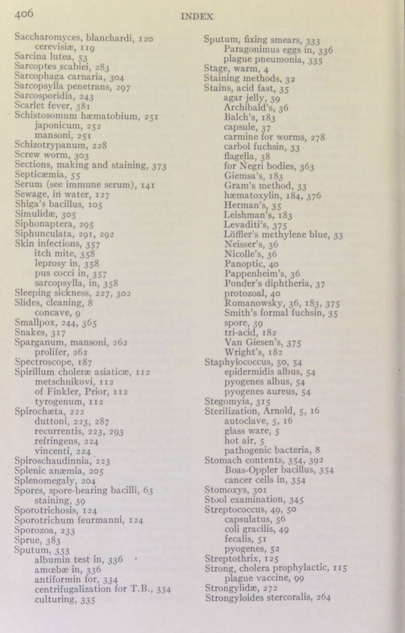 Saccharomyces, blanchardi, 120 cerevisiae, 119 Sarcina lutca, 53 Sarcoptcs scabici, 283 Sarcophaga carnaria, 304 Sarcopsylla penetrans, 297 Sarcosporidia, 243 Scarlet fever, 381 Schistosomum ha?matobium, 251 japonicum, 252 mansoni, 251 Schizotrypanum, 228 Screw worm, 303 Sections, making and staining, 373 Septicaemia, 55 Serum (see immune serum), 141 Sewage, in water, 127 Shiga’s bacillus, 105 Simulidae, 305 Siphonaptera, 295 Siphunculata, 291, 292 Skin infections, 357 itch mite, 358 leprosy in, 358 pus cocci in, 357 sarcopsylla, in, 358 Sleeping sickness, 227, 302 Slides, cleaning, 8 concave, 9 Smallpox, 244, 365 Snakes, 317 Sparganum, mansoni, 262 prolifer, 262 Spectroscope, 187 Spirillum choleric asiaticae, 112 metschnikovi, 112 of Finkler, Prior, 112 tyrogenum, 112 Spirochaeta, 222 duttoni, 223, 287 rccurrentis, 223, 293 refringens, 224 vincenti, 224 Spiroschaudinnia, 223 Splenic anaemia, 205 Splenomegaly, 204 Spores, spore-bearing bacilli, 63 staining, 39 Sporotrichosis, 124 Sporotrichum feurmanni, 124 Sporozoa, 233 Sprue, 383 Sputum, 333 albumin test in, 336 • amoebae in, 336 antiformin for, 334 centrifugalization for T.B., 334 culturing, 335 Sputum, fixing smears, 333 Paragonimus eggs in, 336 plague pneumonia, 335 Stage, warm, 4 Staining methods, 32 Stains, acid fast, 35 agar jelly, 39 Archibald’s, 36 Balch’s, 183 capsule, 37 carmine for worms, 278 carbol fuchsin, 33 flagella, 38 for Negri bodies, 363 Giemsa’s, 183 Gram’s method, 33 haematoxylin, 184, 376 Herman’s, 35 Leishman’s, 183 Levaditi’s, 375 Lofller’s methylene blue, 33 Neisser’s, 36 Nicollc’s, 36 Panoptic, 40 Pappenheim’s, 36 Ponder’s diphtheria, 37 protozoal, 40 Romanowsky, 36, 183, 375 Smith’s formal fuchsin, 35 spore, 39 tri-acid, 182 Van Giesen’s, 375 Wright’s, 182 Staphylococcus, 50, 54 epidermidis albus, 54 pyogenes albus, 54 pyogenes aureus, 54 Stegomyia, 315 Sterilization, Arnold, 5, 16 autoclave, 5, 16 glass ware, 5 hot air, 5 pathogenic bacteria, 8 Stomach contents, 354, 392 Boas-Opplcr bacillus, 354 cancer cells in, 354 Stomoxys, 301 Stool examination, 345 Streptococcus, 49, 50 capsulatus, 56 coli gracilis, 49 fecalis, 51 pyogenes, 52 Streptothrix, 125 Strong, cholera prophylactic, 115 plague vaccine, 99 Strongylidae, 272 Strongyloides stercoralis, 264