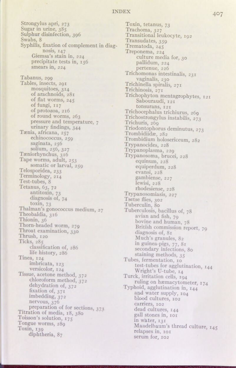 407 Strongylus apri, 273 Sugar in urine, 385 Sulphur disinfection, 396 Swabs, 8 Syphilis, fixation of complement in diag- nosis, 147 Giemsa’s stain in, 224 precipitate tests in, 156 smears in, 224 Tabanus, 299 Tables, insects, 291 mosquitoes, 314 of arachnoids, 281 of flat worms, 245 of fungi, 117 of protozoa, 216 of round worms, 263 pressure and temperature, 7 urinary findings, 344 Tania, africana, 257 echinococcus, 239 saginata, 256 solium, 256, 327 Taniorhynchus, 316 Tape worms, adult, 253 somatic or larval, 259 Telosporidea, 233 Terminology, 214 Test-tubes, 8 Tetanus, 63, 72 antitoxin, 73 diagnosis of, 74 toxin, 73 Thalman’s gonococcus medium, 27 Theobaldia, 316 Thionin, 36 Thorn-headed worm, 279 Throat examination, 330 Thrush, 120 Ticks, 285 classification of, 286 life history, 286 Tinea, 124 imbricata, 123 versicolor, 124 Tissue, acetone method, 372 chloroform method, 372 dehydration of, 372 fixation of, 371 imbedding, 372 nervous, 376 preparation of for sections, 37^ Titration of media, 18, 380 Toisson’s solution, 175 Tongue worms, 289 Toxin, 139 diphtheria, 87 Toxin, tetanus, 73 Trachoma, 327 Transitional leukocyte, 192 Transudates, 359 Trematoda, 245 Treponema, 224 culture media for, 30 pallidum, 224 pertenue, 226 Trichomonas intestinalis, 231 vaginalis, 230 Trichinella spiralis, 271 Trichinosis, 271 Trichophyton mentagrophytes, 121 Sabouraudi, 121 tonsurans, 121 Trichocephalus trichiurus, 269 Trichostrongylus instabilis, 272 Trichuris, 269 Triodontophorus deminutus, 273 Trombidiida;, 282 Trombidium holosericeum, 282 Trypanocides, 228 Trypanoplasma, 229 Trypanosoma, brucei, 228 equinum, 228 equiperdum, 228 evansi, 228 gambiense, 227 lewisi, 228 rhodesiense, 228 Trypanosomiasis, 227 Tsetse flies, 302 Tuberculin, 80 Tuberculosis, bacillus of, 78 avian and fish, 79 bovine and human, 78 British commission report, 79 diagnosis of, 81 Much’s granules, 82 in guinea-pigs, 77, 8r secondary infections, 80 staining methods, 35 Tubes, fermentation, 10 test-tubes for agglutination, 144 Wright’s U-tube, 14 Turck, irritation cells, 194 ruling on haemacytometer, 174 Typhoid, agglutination in, 144 and water supply, 104 blood cultures, 102 carriers, 102 dead cultures, 144 gall stones in, 101 in whter, 131 Mandelbaum’s thread culture, 145 relapses in, 101 serum for, 102 ■■