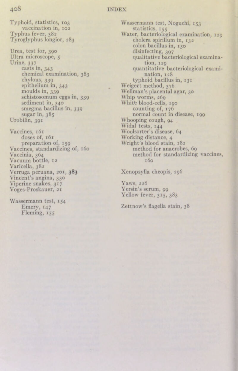 Typhoid, statistics, 103 vaccination in, 102 Typhus fever, 382 Tyroglyphus longior, 283 Urea, test for, 390 Ultra microscope, 5 Urine, 337 casts in, 343 chemical examination, 383 chylous, 339 epithelium in, 343 moulds in, 339 schistosomum eggs in, 339 sediment in, 340 smegma bacillus in, 339 sugar in, 385 Urobilin, 391 Vaccines, 161 doses of, 161 preparation of, 159 Vaccines, standardizing of, 160 Vaccinia, 364 Vacuum bottle, 12 Varicella, 382 Verruga peruana, 201, 383 Vincent’s angina, 330 Viperinc snakes, 317 Vogcs-Proskauer, 21 Wasscrmann test, 154 Emery, 147 Fleming, 155 Wasscrmann test, Noguchi, 153 statistics, 155 Water, bacteriological examination, 129 cholera spirillum in, 132 colon bacillus in, 130 disinfecting, 397 qualitative bacteriological examina- tion, 129 quantitative bacteriological exami- nation, 128 typhoid bacillus in, 131 Weigert method, 376 Wellman’s placental agar, 30 Whip worms, 269 Whitfe blood-cells, 190 counting of, 176 normal count in disease, 199 Whooping cough, 94 Widal tests, 144 Woolsorter’s disease, 64 Working distance, 4 Wright’s blood stain, 182 method for anaerobes, 69 method for standardizing vaccines, 160 Xenopsylla cheopis, 296 Yaws, 226 Yersin’s serum, 99 Yellow fever, 315, 383 Zettnow’s flagella stain, 38