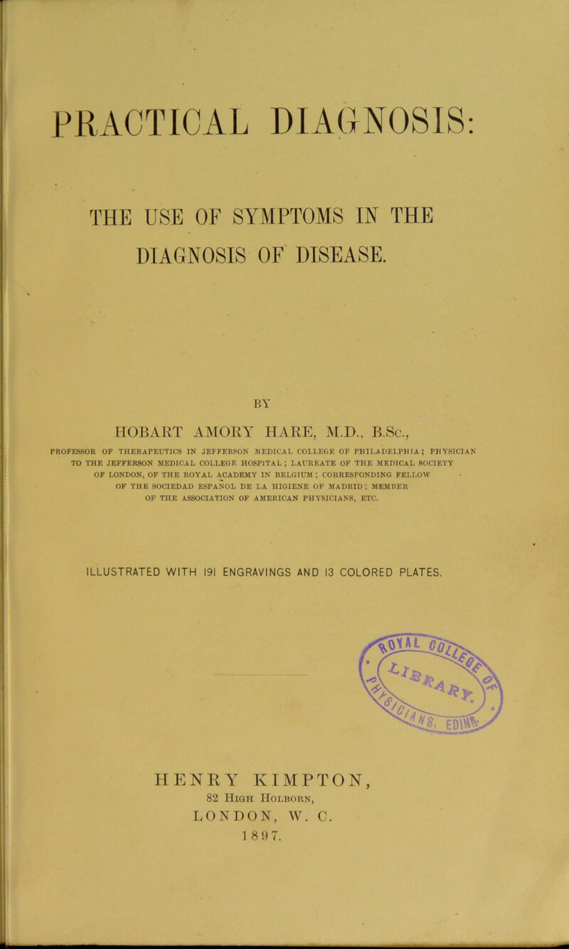 PRACTICAL DIAGNOSIS: THE USE OF SYMPTOMS IN THE DIAGNOSIS OF' DISEASE. BY HOBART AMORY HARE, M.D., B.Sc., PROFESSOR OF THERAPEUTICS IN JEFFERSON MEDICAL COLLEGE OF PHILADELPHIA; PHYSICIAN TO THE JEFFERSON MEDICAL COLLEGE HOSPITAL ; LAUREATE OF THE MEDICAL SOCIETY OF LONDON, OF THE ROYAL ACADEMY IN BELGIUM ; CORRESPONDING FELLOW OF THE SOCIEDAD ESPANOL DE LA HIGIENE OF MADRID; MEMBER OF THE ASSOCIATION OF AMERICAN PHYSICIANS, ETC. ILLUSTRATED WITH 191 ENGRAVINGS AND 13 COLORED PLATES. HENRA^ KIMPTON 82 High Holborn, LONDON, W. C.