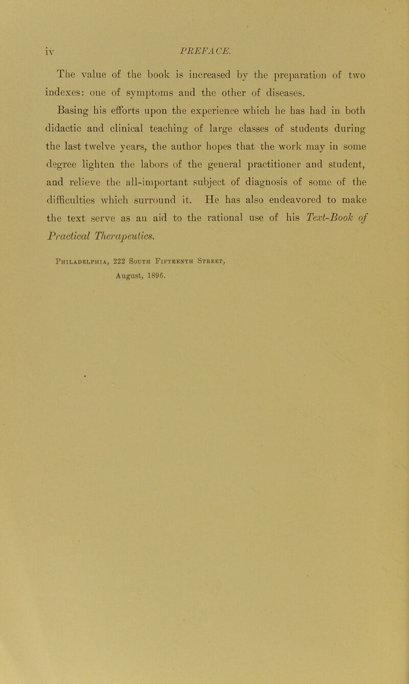 The value of the book is increased by the preparation of two indexes: one of symptoms and the other of diseases. Basing his efforts upon the experience which he has had in both didactic and clinical teaching of large classes of students during the last twelve years, the author hopes that the work may in some degree lighten the labors of the general practitioner and student, and relieve the all-important subject of diagnosis of some of the difficulties which surround it. He has also endeavored to make the text serve as an aid to the rational use of his Text-Book of Practical Therapeutics. Philadelphia, 222 South Fifteenth Street, August, 1896.