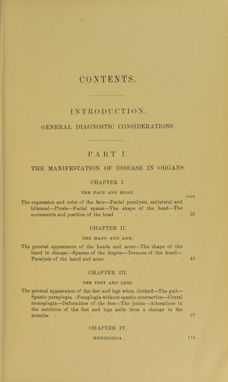 CONTENTS. INTKODUCTION. GENERAL DIAGNOSTIC CONSIDERATIONS. PART I. THE MANIFESTATION OF DISEASE IN ORGANS. CHAPTER I. THE FACE AND HEAD. The expression and color of the face—Facial paralysis, unilateral and bilateral—Ptosis—Facial spasm—The shape of the head—The movements and position of the head CHAPTER II. THE HAND AND ARM. The general appearance of the hands and arms—The shape of the hand in disease—Spasms of the fingers—Tremors of the hand— Paralysis of the hand and arms CHAPTER III. THE FEET AND LEGS. The general appearance of the feet and legs when clothed—The gait— Spastic paraplegia -Paraplegia without spastic contraction—Crural monoplegia—Deformities of the feet—The joints—Alterations in the nutrition of the feet and legs aside from a change in the muscles CHAPTER IV. PAGE 25 48 HEMIPLEGIA . . 116