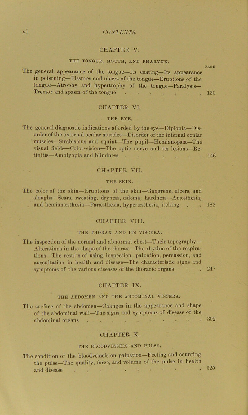 CHAPTER V. THE TONGUE, MOUTH, AND PHARYNX. PAGE The general appearance of the tongue—Its coating—Its appearance in poisoning—Fissures and ulcers of the tongue—Eruptions of the tongue—Atrophy and hypertrophy of the tongue—Paralysis— Tremor and spasm of the tongue 130 CHAPTER VI. THE EYE. The general diagnostic indications afforded by the eye—Diplopia—Dis- order of the external ocular muscles—Disorder of the internal ocular muscles—Strabismus and squint—The pupil—Hemianopsia—The visual fields—Color-vision—The optic nerve and its lesions—Re- tinitis—Amblyopia and blindness 146 CHAPTER VII. THE SKIN. The color of the skin—Eruptions of the skin—Gangrene, ulcers, and sloughs—Scars, sweating, dryness, oedema, hardness—Anaisthesia, and hemianaesthesia—Pariesthesia, hypersesthesia, itching . . 182 CHAPTER VIII. THE THORAX AND ITS VISCERA. The inspection of the normal and abnormal chest—Their topography— Alterations in the shape of the thorax—The rhythm of the respira- tions—The results of using inspection, palpation, percussion, and auscultation in health and disease—The characteristic signs and symptoms of the various diseases of the thoracic organs . . 247 CHAPTER IX, THE ABDOMEN AND THE ABDOMINAL VISCERA. The surface of the abdomen—Changes in the appearance and shape of the abdominal wall—The signs and symptoms of disease of the abdominal organs 302 CHAPTER X. THE BLOODVESSELS AND PULSE. The condition of the bloodvessels on palpation—Feeling and counting the pulse—The quality, force, and volume of the pulse in health and disease