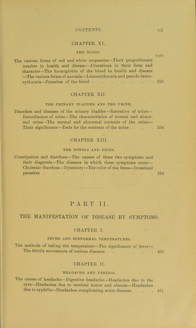 CHAPTER XI. THE BLOOD. PAGE The various forms of red and white corpuscles—Their proportionate number in health and disease—Alterations in their form and character—The haemoglobin of the blood in health and disease —The various forms of anaemia—Leucocythaemia and pseudo-leuco- cythaemia—Parasites of the blood ' . 333 CHAPTER XII. THE URINARY BLADDER AND THE URINE. Disorders and diseases of the urinary bladder—Retention of urine— Incontinence of urine—The characteristics of normal and abnor- mal urine—The normal and abnormal contents of the urine— Their significance—Tests for the contents of the urine . . . 354 CHAPTER XIII. THE BOWELS AND FECES. Constipation and diarrhoea—The causes of these two symptoms and their diagnosis—The diseases in which these symptoms occur— Choleraic diarrhoea—Dysentery—The color of the feces—Intestinal parasites . . 394 P A E T II. THE MANIFESTATION OF DISEASE BY SYMPTOMS. CHAPTER I. FEVER AND SUBNORMAL TEMPERATURES. The methods of taking the temperature—The significance of fever— The febrile movements of various diseases 409 CHAPTER II. HEADACHE AND VERTIGO. The causes of headache—Digestive headache—Headaches due to the eyes—Headaches due to cerebral tumor and abscess—Headaches due to syphilis—Headaches complicating acute diseases . . 431