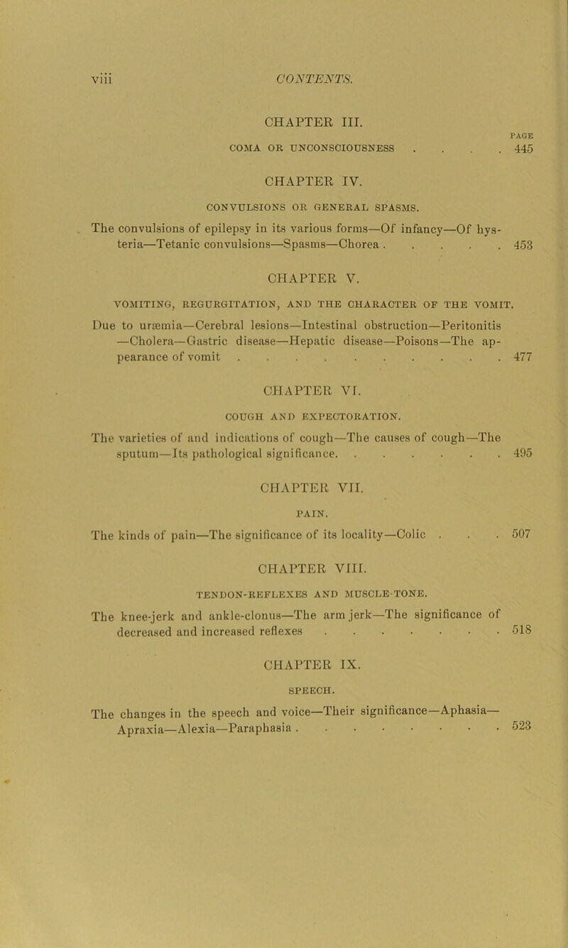 CHAPTER III. PAGE COMA OR UNCONSCIOUSNESS .... 445 CHAPTER IV. CONVULSIONS OR GENERAL SPASMS. The convulsions of epilepsy in its various forms—Of infancy—Of hys- teria—Tetanic convulsions—Spasms—Chorea 453 CHAPTER V. VOMITING, REGURGITATION, AND THE CHARACTER OF THE VOMIT. Due to urfemia—Cerebral lesions—Intestinal obstruction—Peritonitis —Cholera—Gastric disease—Hepatic disease—Poisons—The ap- pearance of vomit 477 CHAPTER VI. COUGH AND EXPECTORATION. The varieties of and indications of cough—The causes of cough—The sputum—Its pathological significance 495 CHAPTER VII. PAIN. The kinds of pain—The significance of its locality—Colic . . . 507 CHAPTER VIII. TENDON-REFLEXES AND MUSCLE-TONE. The knee-jerk and ankle-clonus—The arm jerk—The significance of decreased and increased reflexes 518 CHAPTER IX. SPEECH. The changes in the speech and voice—Their significance Aphasia Apraxia—Alexia—Paraphasia 523