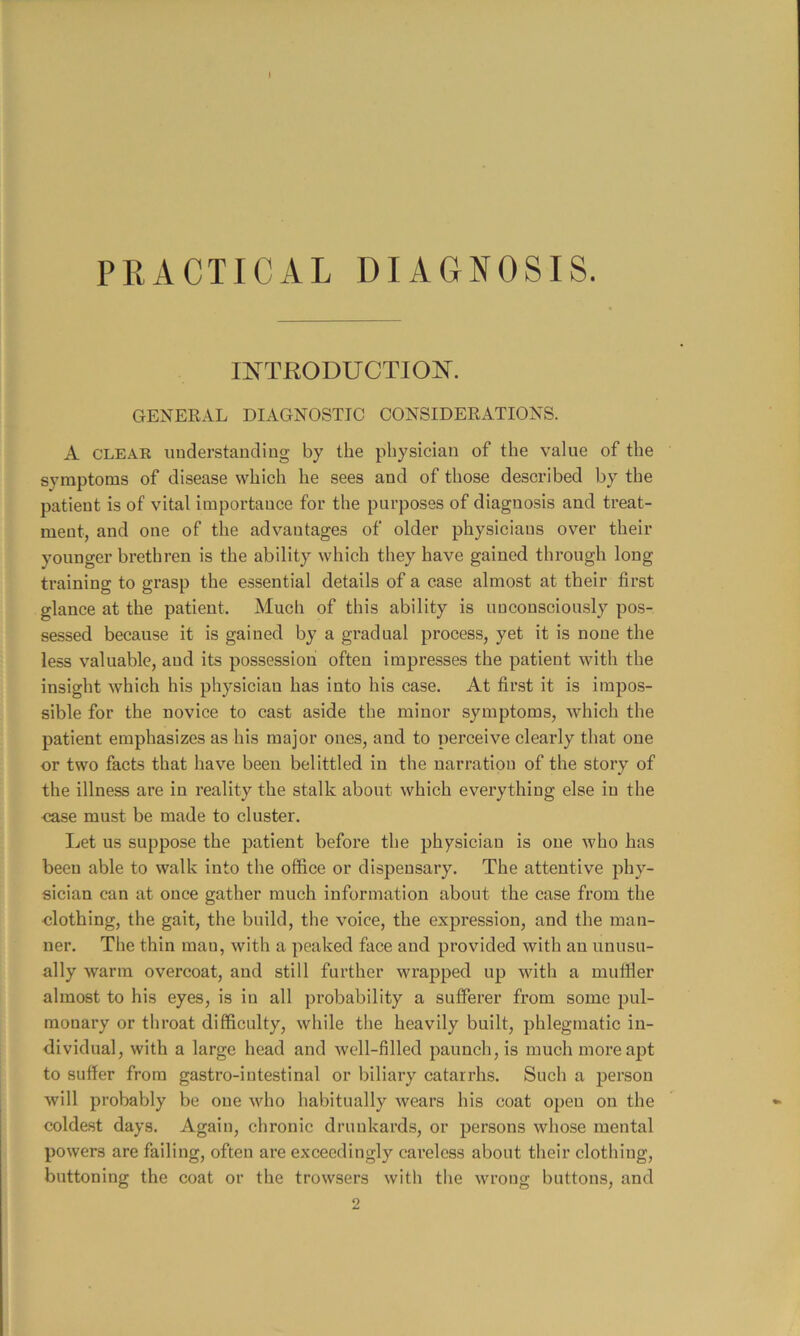 PRACTICAL DIAGNOSIS. INTRODUCTION. GENERAL DIAGNOSTIC CONSIDERATIONS. A CLEAR iiuderstaucling by the physician of the value of the symptoms of disease which he sees and of those described by the patient is of vital importance for the purposes of diagnosis and treat- ment, and one of the advantages of older physicians over their younger brethren is the ability which they have gained through long training to grasp the essential details of a case almost at their first glance at the patient. Much of this ability is unconsciously pos- sessed because it is gained by a gradual process, yet it is none the less valuable, and its possession often impresses the patient with the insight which his physician has into his case. At first it is impos- sible for the novice to cast aside the minor symptoms, which the patient emphasizes as his major ones, and to perceive clearly that one or two facts that have been belittled in the narration of the story of the illness are in reality the stalk about which everything else in the case must be made to cluster. Let us suppose the patient before the physician is one who has been able to walk into the office or dispensary. The attentive phy- sician can at once gather much information about the case from the •clothing, the gait, the build, the voice, the expression, and the man- ner. The thin man, with a peaked face and provided with an unusu- ally warm overcoat, and still further wrapped up with a muffler almost to his eyes, is in all probability a sufferer from some pul- monary or throat difficulty, while the heavily built, phlegmatic in- dividual, with a large head and well-filled paunch, is much more apt to suffer from gastro-iutestinal or biliary catarrhs. Such a person will probably be one who habitually wears his coat open on the coldest days. Again, chronic drunkards, or persons whose mental powers are failing, often are exceedingly careless about their clothing, buttoning the coat or the trowsers with the wrong buttons, and