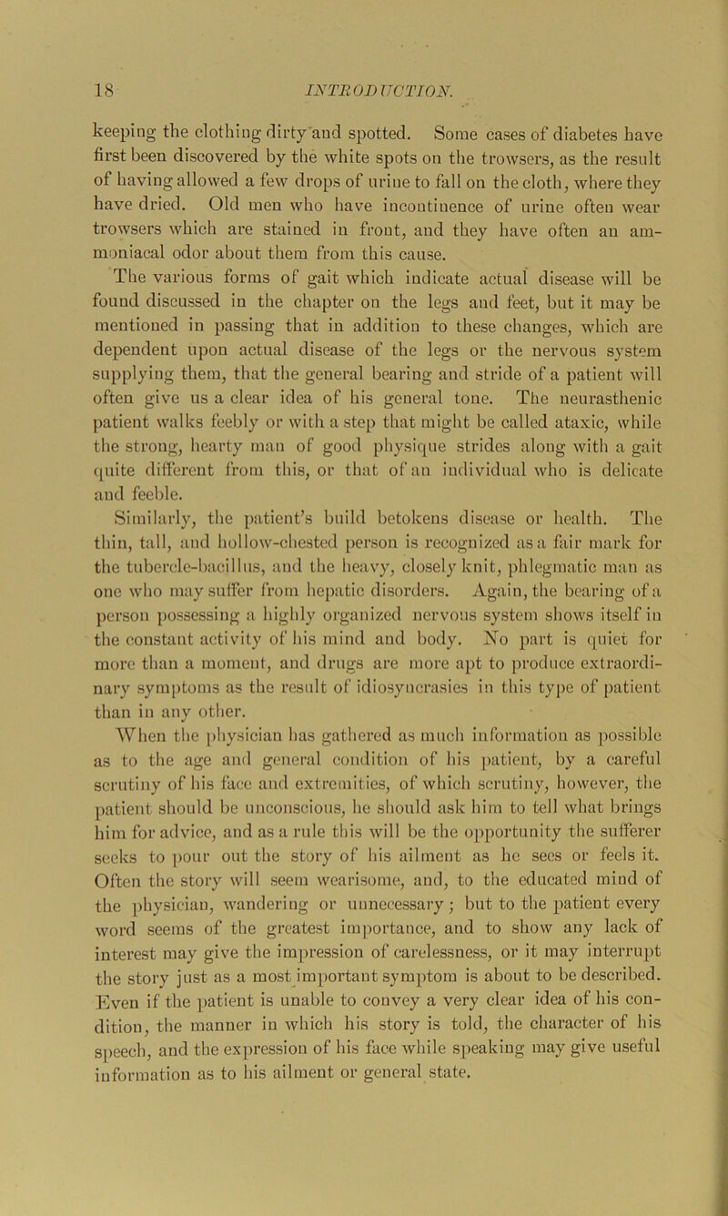 keeping the clothing dirty'and spotted. Some cases of diabetes have first been discovered by the white spots on the trowsers, as the result of having allowed a few drops of urine to fall on the cloth, where they have dried. Old men who have incontinence of urine often wear trowsers which are stained in front, and they have often an am- moniacal odor about them from this cause. The various forms of gait which indicate actual disease will be found discussed in the chapter on the legs and feet, but it may be mentioned in passing that in addition to these changes, which are dependent upon actual disease of the legs or the nervous system supplying them, that tlie general bearing and stride of a patient will often give us a clear idea of his general tone. The neurasthenic patient walks feebly or with a step that might be called ataxic, while the strong, hearty man of good physique strides along with a gait quite ditfereut from this, or that of an individual who is delicate and feeble. Similarly, the patient’s build betokens disease or health. The thin, tall, and hollow-chested person is recognized as a fair mark for the tubercle-bacillus, and the heavy, closely knit, phlegmatic man as one who may suffer from hepatic disorders. Again, the bearing of a person possessing a highly organized nervous system shows itself in the constant activity of his mind and body. No part is quiet for more than a moment, and drugs are more apt to produce extraordi- nary .symptoms as the result of idiosyncrasies in this type of patient than in any other. When the physician has gathered as much information as possible as to the age and general condition of his patient, by a careful scrutiny of his face and extremities, of which scrutiny, however, the patient should be unconsciou.s, he should ask him to tell what brings him for advice, and as a rule this will be the opportunity the sufferer seeks to pour out the story of his ailment as he sees or feels it. Often the story will .seem wearisome, and, to the educated mind of the physician, wandering or unnecessary; but to the patient every word seems of the greate.st importance, and to show any lack of interest may give the impression of carelessness, or it may interrupt the story just as a most important symptom is about to be described. Even if the patient is unable to convey a very clear idea of his con- dition, the manner in which his story is told, the character of his speech, and the expression of his face while speaking may give useful information as to his ailment or general state.