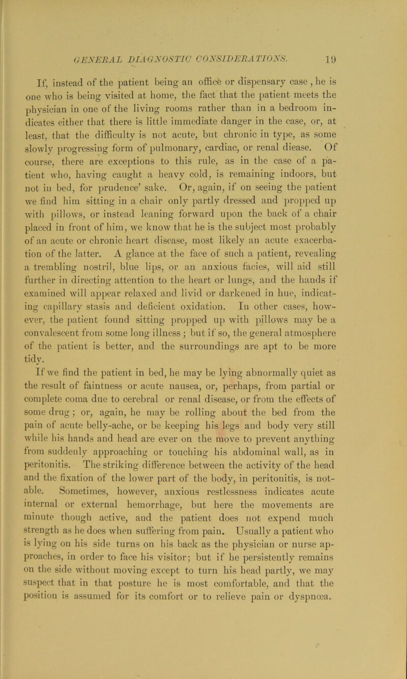 If, instead of the patient being an office oi* dispensary case , he is one who is being visited at home, the fact that the patient meets the physician in one of the living rooms rather than in a bedroom in- dicates either that there is little immediate danger in the case, or, at least, that the difficulty is not acute, but chronic in type, as some slowly progressing form of pulmonary, cardiac, or renal diease. Of course, there are exceptions to this rule, as in the case of a pa- tient who, having caught a heavy cold, is I’emaining indoors, but not ill bed, for prudence’ sake. Or, again, if on seeing the patient we find him sitting in a chair only partly dressed and propped up with pillows, or instead leaning forward upon the back of a chair placed in front of him, we know that he is the subject most probably of an acute or chronic heart disease, most likely an acute exacerba- tion of the latter. A glance at the face of such a patient, revealing a trembling nostril, blue lips, or an anxious facies, will aid still further in directing attention to the heart or lungs, and the hands if examined will appear relaxed and livid or darkened in hue, indicat- ing capillary stasis and deficient oxidation. lu other cases, how- ever, the patient found sitting propped up with pillows may be a convalescent from some long illness ; but if so, the general atmosphere of the patient is better, and the surroundings are apt to be more tidy. If we find the patient in bed, he may be lying abnormally quiet as the result of faintness or acute nausea, or, perhaps, from partial or complete coma due to cerebral or renal disease, or from the effects of some drug ; or, again, he may be rolling about the bed from the pain of acute belly-ache, or be keeping his legs and body very still while his hands and head are ever on the move to prevent anything from suddenly approaching or touching his abdominal wall, as in peritonitis. The striking difference between the activity of the head and the fixation of the lower part of the body, in peritonitis, is not- able. Sometimes, however, anxious restlessness indicates acute internal or external hemorrhage, but here the movements are minute though active, and the patient does not expend much strength as he does when suffering from pain. Usually a patient who is lying on his side turns on his back as the physician or nurse ap- proaches, in order to face his visitor; but if he per-sisteutly remains on the side without moving except to turn his head partly, we may suspect that in that posture he is most comfortable, and that the position is assumed for its comfort or to relieve pain or dyspncea.