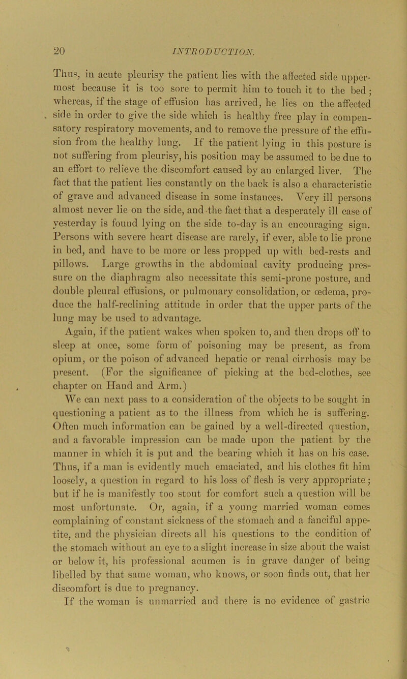 Thus, in acute pleurisy the patient lies with the al¥ected side upper- most because it is too sore to permit him to touch it to the bed; whereas, if the stage of etfusion has arrived, he lies on the affected side in order to give the side which is healthy free jjlay in compen- satory respiratory naovements, and to remove the pressure of the effu- sion from the healthy lung. If the patient lying iu this posture is not suffering from pleurisy, his position may be assumed to be due to an effort to relieve the discomfort caused by an enlarged liver. The fact that the patient lies constantly on the back is also a characteristic of grave and advanced disease in some instances. Very ill persons almost never lie on the side, and the fact that a desperately ill case of yesterday is found lying on the side to-day is an encouraging sign. Persons with severe heart disease are rarely, if ever, able to lie prone in bed, and have to be more or less propped up with bed-rests and pillows. I./arge growths in the abdominal cavity producing pres- sure on the diaphragm also necessitate this semi-prone posture, and double pleural effusions, or pulmonary consolidation, or oedema, pro- duce the half-reclining attitude in order that the upper parts of the lung may be used to advantage. Again, if the patient wakes when spoken to, and then drops off to sleep at once, some form of j)oisoning may be present, as from oiuum, or the poison of advanced hepatic or renal cirrhosis may be j)i-esent. (For the significance of picking at the bed-clothes, see chapter on Hand and Arm.) We can next pass to a consideration of the objects to be sought in questioning a patient as to the illness from which he is suffering. Often much information can be gained by a well-directed question, and a favorable impression can lie made upon the patient by the manner in which it is put and the bearing which it has on his case. Thus, if a man is evidently much emaciated, and his clothes fit him loosely, a question in regard to his loss of flesh is very appropriate; but if he is manifestly too stout for comfort such a question will be most unfortunate. Or, again, if a young married woman comes complaining of constant sickness of the stomach and a fanciful appe- tite, and the physician directs all his questions to the condition of the stomach without an eye to a slight increase in size about the waist or below it, his professional acumen is iu grave danger of being libelled by that same woman, who knows, or soon finds out, that her discomfort is due to ])regnancy. If the woman is unmarried and there is no evidence of gastric