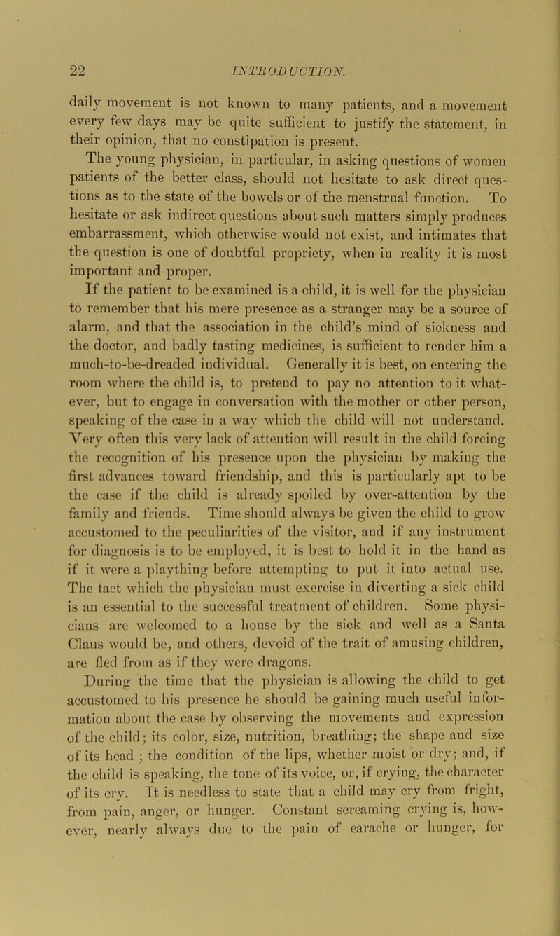 daily movement is not known to many patients, and a movement every few days may be quite sufficient to justify the statement, in their opinion, that no constipation is present. The young physician, in particular, in asking questions of women patients of the better class, should not hesitate to ask direct ques- tions as to the state of the bowels or of the menstrual function. To hesitate or ask indirect questions about such matters simply produces embarrassment, which otherwise would not exist, and intimates that the question is oue of doubtful propriety, when iu reality it is most important and proper. If the patient to be examined is a child, it is well for the physician to remember that his mere presence as a stranger may be a source of alarm, and that the association in the child’s mind of sickness and the doctor, and badly tasting medicines, is sufficient to render him a much-to-be-dreaded individual. Generally it is best, on entering the room where the child is, to pretend to pay no attention to it what- ever, but to engage in conversation with the mother or other person, speaking of the case in a way which the child will not understand. Very often this very lack of attention will result in the child forcing the recognition of his presence upon the physician by making the first advances toward friendship, and this is particularly apt to be the case if the child is already spoiled by over-attention by the family and friends. Time should always be given the child to grow accustomed to the peculiarities of the visitor, and if any instrument for diagnosis is to be employed, it is best to hold it in the hand as if it were a j)laything before attempting to put it into actual use. The tact which the physician must exercise iu diverting a sick child is an essential to the successful treatment of children. Some physi- cians are welcomed to a house by the sick and well as a Santa Claus would be, and others, devoid of the trait of amusing children, are fled from as if they were dragons. During the time that the physician is allowing the child to get accustomed to his presence he should be gaining much useful infor- mation about the case by observing the movements and expression of the child; its color, size, nutrition, breathing; the shape and size of its head ; the condition of the lips, whether moist or dry; and, if the child is speaking, the tone of its voice, or, if crying, the character of its cry. It is needless to state that a child may cry from fright, from pain, anger, or hunger. Constant screaming crying is, how- ever, nearly always due to the pain of earache or hunger, for