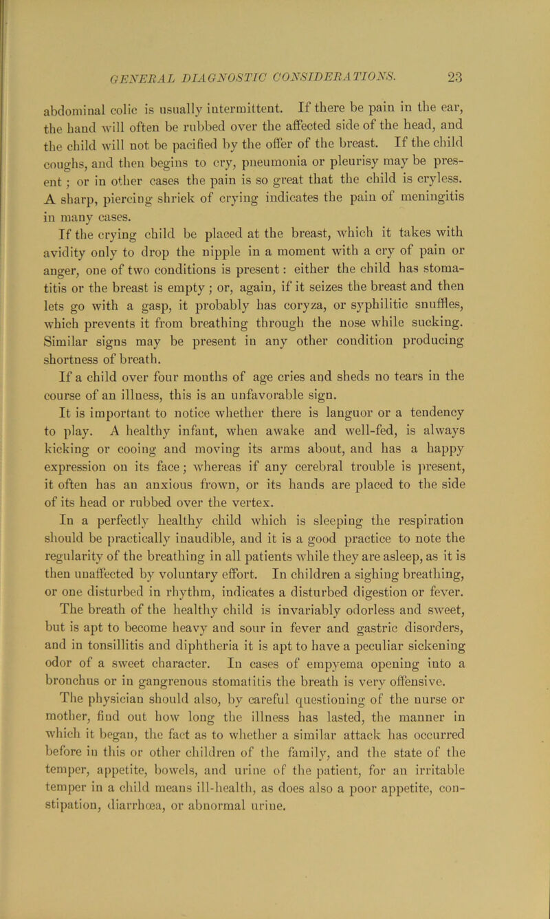 abdominal colic is usually intermittent. If there be pain in the ear, the band will often be rubbed over the affected side of the head, and the cliild will not be pacified by the offer of the breast. If the child coughs, and then begins to cry, pneumonia or pleurisy may be pres- ent ; or in other cases the pain is so great that the child is cryless. A sharp, piercing shriek of crying iiidicates the pain of meningitis in many cases. If the crying child be placed at the breast, which it takes with avidity only to drop the nipple in a moment with a cry of pain or anger, one of two conditions is present: either the child has stoma- titis or the breast is empty ; or, again, if it seizes the breast and then lets go with a gasp, it probably has coi’yza, or syphilitic snuffles, which prevents it from breathing through the nose while sucking. Similar signs may be present in any other condition producing shortness of breath. If a child over four mouths of age cries and sheds no tears in the course of an illness, this is an unfavorable sign. It is important to notice whether there is languor or a tendency to play. A healthy infant, when awake and well-fed, is always kicking or cooing and moving its arms about, and has a happy expression on its face; whereas if any cerebral trouble is ]iresent, it often has an anxious frown, or its hands are placed to the side of its head or rubbed over the vertex. In a perfectly healthy child which is sleeping the respiration should be practically inaudible, and it is a good practice to note the regularity of the breathing in all patients while they are asleep, as it is then unaffected by voluntary effort. In children a sighing breathing, or one disturbed in rhythm, indicates a disturbed digestion or fever. The breath of the healthy child is invariably odorless and sweet, but is apt to become heavy and sour in fever and gastric disorders, and in tonsillitis and diphtheria it is apt to have a peculiar sickening odor of a sweet character. In cases of empyema opening into a bronchus or in gangrenous stomal itis the breath is very offensive. The physician should also, by careful questioning of the nurse or mother, find out how long the illness has lasted, the manner in which it began, the fact as to whether a similar attack has occurred before in this or other children of the family, and the state of the temper, appetite, bowels, and urine of the patient, for an irritable temper in a child means ill-health, as does also a poor appetite, con- stipation, diarrhoea, or abnormal urine.