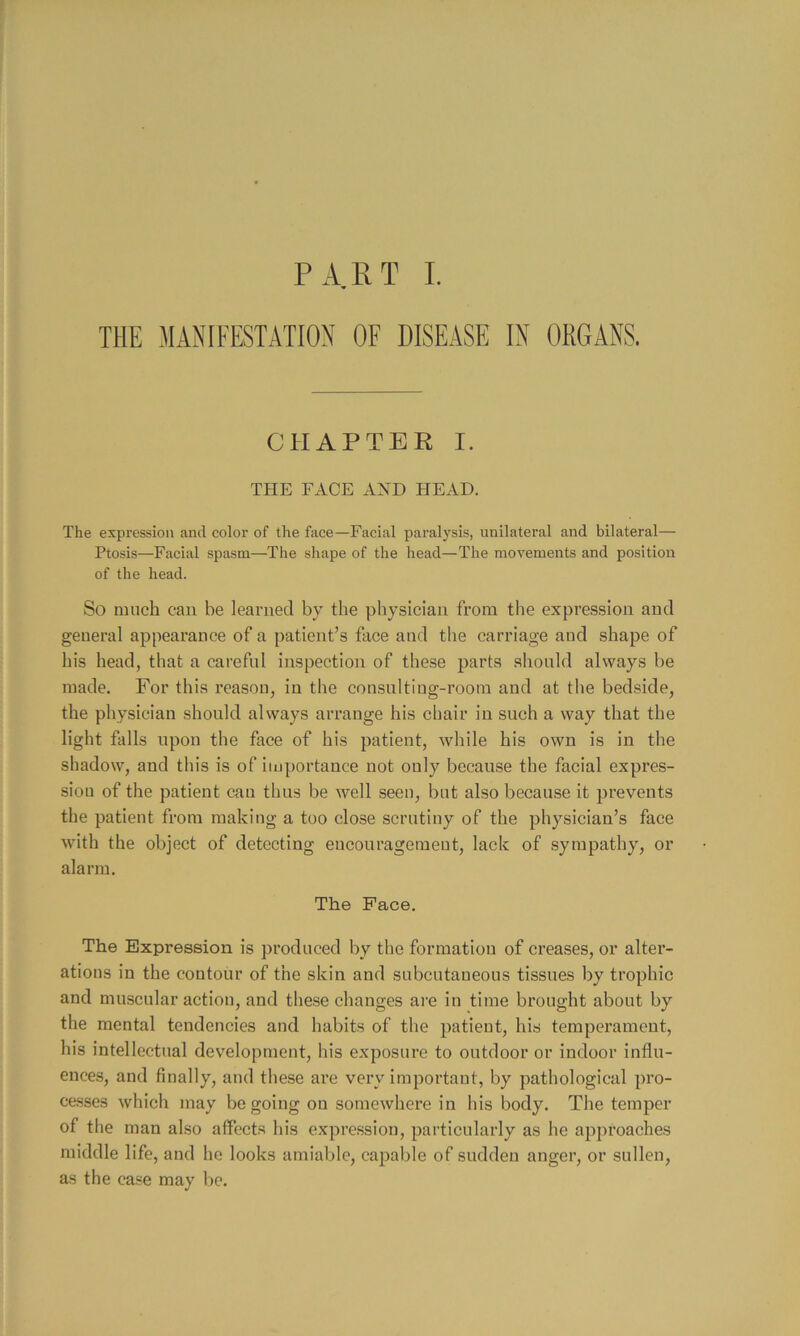 PART L THE MANIFESTATION OF DISEASE IN ORGANS. CHAPTER I. THE FACE and HEAD. The expression and color of the face—Facial paralysis, unilateral and bilateral— Ptosis—Facial spasm—The shape of the head—The movements and position of the head. So much can be learned by the physician from the expression and general appearance of a patient’s face and the carriage and shape of his head, that a careful inspection of these parts should always be made. For this reason, in the consulting-room and at the bedside, the physician should always arrange his chair in such a way that the light falls upon the face of his patient, while his own is in the shadow, and this is of importance not only because the facial expres- sion of the patient can thus be well seen, but also because it prevents the patient from making a too close scrutiny of the physician’s face with the object of detecting encouragement, lack of sympathy, or alarm. The Pace. The Expression is produced by the formation of creases, or alter- ations in the contour of the skin and subcutaneous tissues by trophic and muscular action, and these changes are in time brought about by the mental tendencies and habits of the patient, his temperament, his intellectual dev’^elopment, his exposure to outdoor or indoor influ- ences, and finally, and these are very important, by pathological pro- cesses which may be going on somewhere in his body. The temper of the man also affects his expre.ssion, particularly as he approaches middle life, and he looks amiable, capable of sudden anger, or sullen, as the case may be.