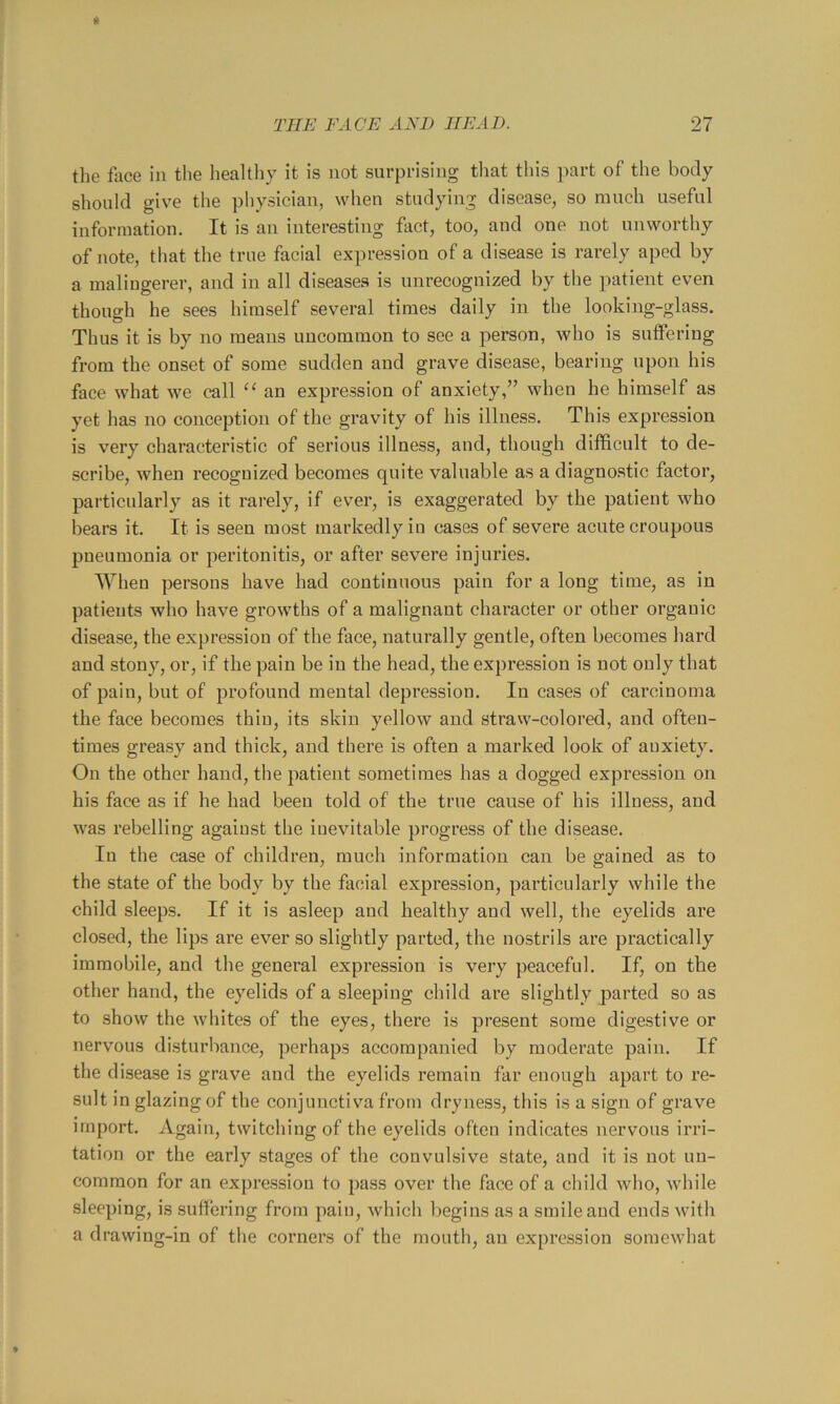 It the flxce in the Iiealthy it is not surprising that this part of the body should give the pliysician, when studying disease, so much useful information. It is an interesting fact, too, and one not unworthy of note, tliat the true facial expression of a disease is rarely aped by a malingerer, and in all diseases is unrecognized by the patient even though he sees himself several times daily in the looking-glass. Thus it is by no means uncommon to see a person, who is suffering from the onset of some sudden and grave disease, bearing upon his face what we call an expression of anxiety,” when he himself as yet has no conception of the gravity of his illness. This expression is very characteristic of serious illness, and, though difficult to de- scribe, when recognized becomes quite valuable as a diagnostic factor, particularly as it rarely, if ever, is exaggerated by the patient vffio bears it. It is seen most markedly in cases of severe acute croupous pneumonia or peritonitis, or after severe injuries. When persons have had continuous pain for a long time, as in patients who have growths of a malignant character or other organic disease, the expression of the face, naturally gentle, often becomes hard and stony, or, if the pain be in the head, the expression is not only that of pain, but of profound mental depression. In cases of carcinoma the face becomes thin, its skin yellow and straw-colored, and often- times greasy and thick, and there is often a marked look of anxiety. On the other hand, the patient sometimes has a dogged expression on his face as if he had been told of the true cause of his illness, and was rebelling against the inevitable progress of the disease. In the case of children, much information can be gained as to the state of the body by the facial expression, particularly while the child sleeps. If it is asleep and healthy and well, the eyelids are closed, the lips are ever so slightly parted, the nostrils are practically immobile, and the general expression is very peaceful. If, on the other hand, the eyelids of a sleeping child are slightly parted so as to show the whites of the eyes, there is present some digestive or nervous disturbance, perhaps accompanied by moderate pain. If the disease is grave and the eyelids remain far enough apart to re- sult in glazing of the conjunctiva from dryness, this is a sign of grave import. Again, twitching of the eyelids often indicates nervous irri- tation or the early stages of the convulsive state, and it is not un- common for an expression to pass over the face of a child who, while sleeping, is suffering from pain, which begins as a smile and ends with a drawing-in of the corners of the mouth, an expression somewhat