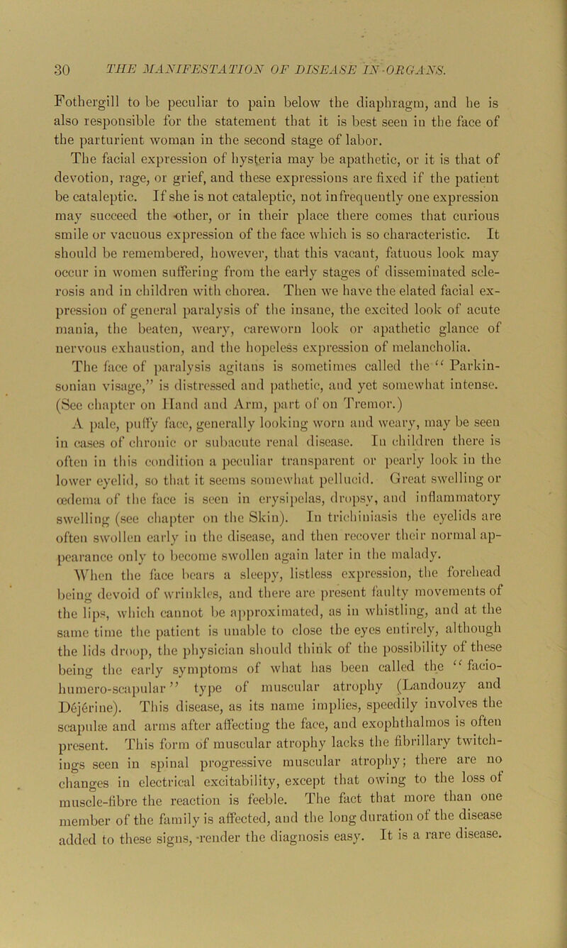 Fotherglll to be peculiar to pain below the diaphragm, and he is also responsible for the statement that it is best seen in the face of the parturient woman in the second stage of labor. The facial expression of hysteria may be apathetic, or it is that of devotion, rage, or grief, and these expressions are fixed if the patient be cataleptic. If she is not cataleptic, not infrequently one expression may succeed the other, or in their place there comes that curious smile or vacuous expression of the face which is so characteristic. It should be remembered, however, that this vacant, fatuous look may occur in women suffering from the early stages of disseminated scle- rosis and in children with chorea. Then we have the elated facial ex- pression of general paralysis of the insane, the excited look of acute mania, the beaten, weary, careworn look or apathetic glance of nervous exhaustion, and the hopeless expression of melancholia. The face of paralysis agitans is sometimes called the “ Parkin- .sonian visage,” is distressed and pathetic, and yet somewhat intense. (See chapter on Hand and Arm, part of on Tremor.) A pale, puffy fa(;e, generally looking worn and weary, may be seen in cases of chronic or subacute renal disease. In children there is often in this condition a peculiar transparent or pearly look in the lower eyelid, so that it seems .somewhat pellucitl. Great swelling or ccdema of the face is seen in erysipelas, drop.sy, and inflammatory swelling (see chapter on the Skin). In trichiniasis the eyelids are often swollen early in the di.sease, and then recover their normal ap- pearance only to become swollen again later in the malady. When the face bears a sleepy, listless expression, the forehead being devoid of wrinkles, and there arc pre.sent faulty movements of the lips, which cannot be a])proximated, as in whistling, and at the same time the patient is unable to close the eyes entirely, although the lids droop, the physician should think of the possibility of these being the early symptoms of what has been called the “ facio- humero-scapular ” typG muscular atrophy (Landouzy and Dej6rine). This disease, as its name implies, speedily involves the scapulas and arms after affecting the face, and exophthalmos is often present. This form of muscular atrophy lacks the fibrillary twitch- iugs seen in spinal progre.ssive muscular atrophy; there are no changes in electrical excitability, except that owing to the loss of muscle-fibre the reaction is feeble. The fact that more than one member of the family is affected, and the long duration of the disease added to these signs, -render the diagnosis easy. It is a rare disease.