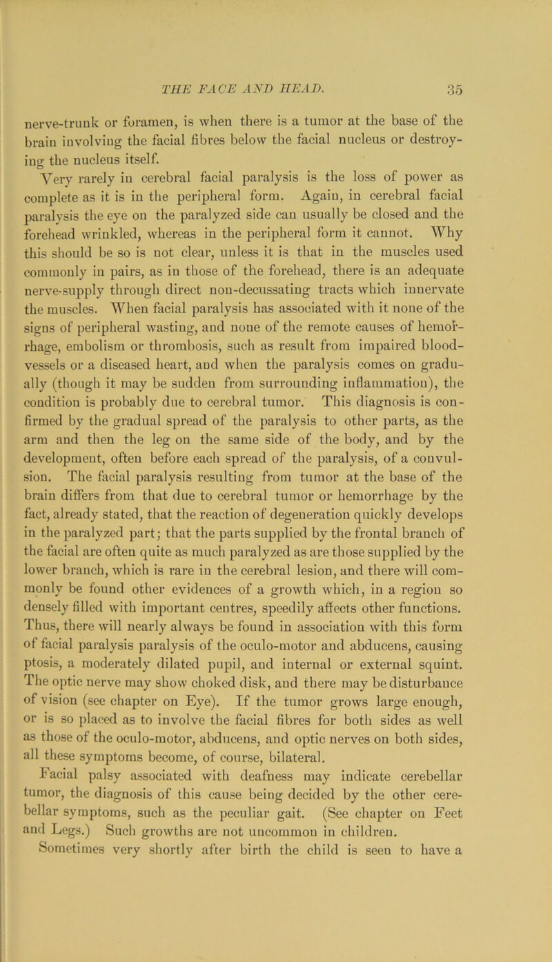nerve-trunk or foramen, is when thei’e is a tumor at the base of the brain involving the facial fibres below the facial nucleus or destroy- ing the nucleus itself. Very rarely in cerebral facial paralysis is the loss of power as complete as it is in the peripheral form. Again, in cerebral facial paralysis the eye on the paralyzed side can usually be closed and the forehead wrinkled, whereas in the peripheral form it cannot. Why this should be so is not clear, unless it is that in the muscles used commonly in pairs, as in those of the forehead, there is an adequate nerve-supply through direct nou-decussatiug tracts which innervate the muscles. When facial paralysis has associated with it none of the signs of periphei’al wasting, and none of the remote causes of hemor- rhage, embolism or thrombosis, such as result from impaired blood- vessels or a diseased heart, and when the paralysis comes on gradu- ally (though it may be sudden from surrounding inflammation), the condition is probably due to cerebral tumor. This diagnosis is con- firmed by the gradual spread of the paralysis to other parts, as the arm and then the leg on the same side of the body, and by the development, often before each spread of the paralysis, of a convul- sion. The facial paralysis resulting from tumor at the base of the brain differs from that due to cerebral tumor or hemoi’rhage by the fact, already stated, that the reaction of degeneration quickly develops in the paralyzed part; that the parts supplied by the frontal branch of the facial are often quite as much paralyzed as are those supplied by the lower branch, which is rare in the cerebral lesion, and there will com- monly be found other evidences of a growth which, in a region so densely filled with important ceutres, speedily affects other functions. Thus, there will nearly always be found in association with this form of facial paralysis paralysis of the oculo-motor and abducens, causing ptosis, a moderately dilated pupil, and internal or external squint. The optic nerve may show choked disk, and there may be disturbance of vision (see chapter on Eye). If the tumor grows large enough, or is so placed as to involve the facial fibres for both sides as well as those of the oculo-motor, abducens, and optic nerves on both sides, all these symptoms become, of course, bilateral. Facial palsy associated with deafness may indicate cerebellar tumor, the diagnosis of this cause being decided by the other cere- bellar symptoms, such as the peculiar gait. (See chapter on Feet and Legs.) Such growths are not uncommon in children. Sometimes very shortly after birth the child is seen to have a