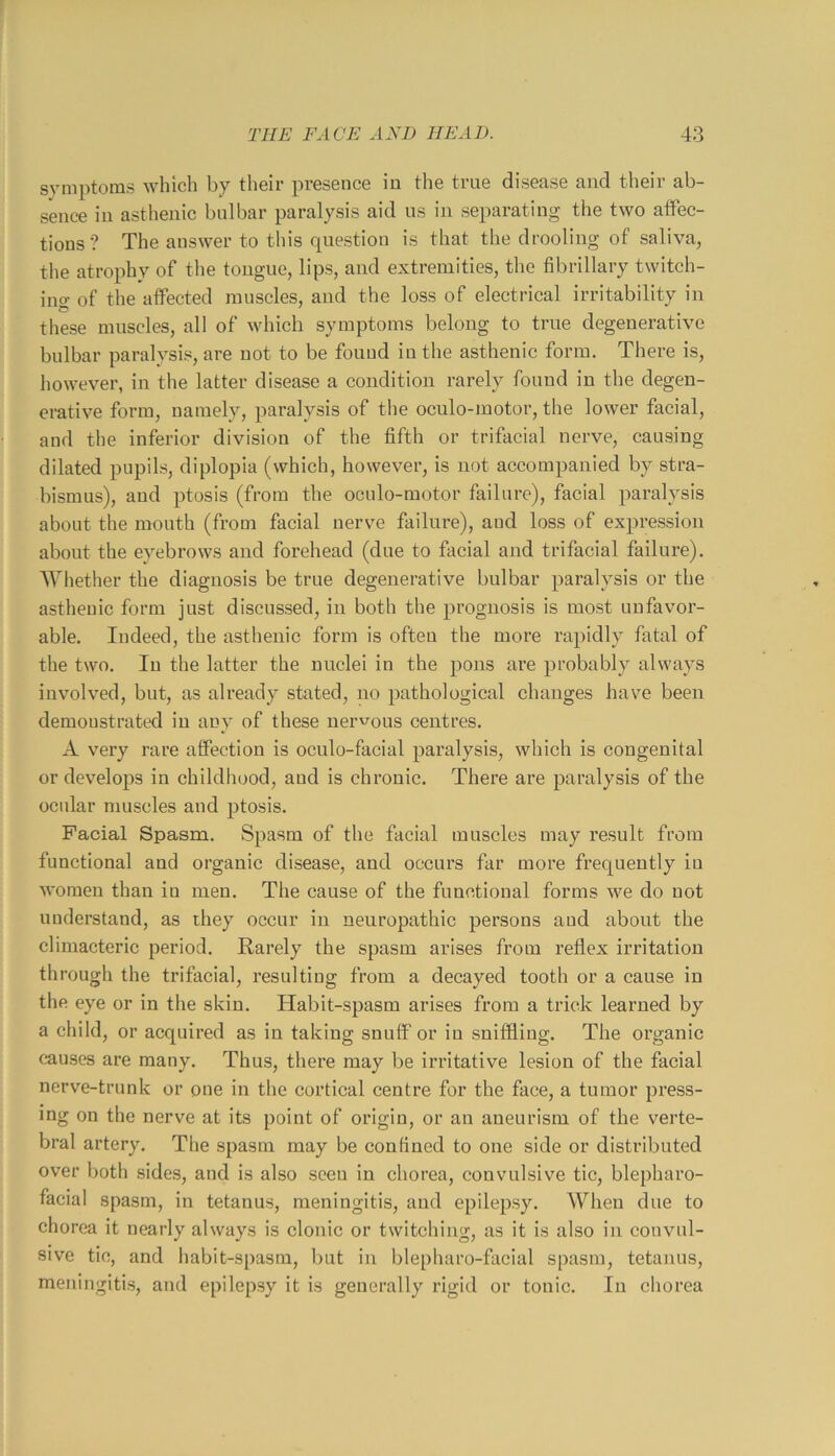 symptoms which by their presence in the true disease and their ab- sence in asthenic bulbar paralysis aid us in separating the two affec- tions ? The answer to this question is that the drooling of saliva, the atrophy of the tongue, lips, and extremities, the fibrillary twitch- ing of the affected muscles, and the loss of electrical irritability in these muscles, all of which symptoms belong to true degenerative bulbar paralysis, are not to be found in the asthenic form. There is, however, in the latter disease a condition rarely found in the degen- erative form, namely, paralysis of the oculo-motor, the lower facial, and the inferior division of the fifth or trifacial nerve, causing dilated pupils, diplopia (which, however, is not accompanied by stra- bismus), and ptosis (from the oculo-motor failure), facial paralysis about the mouth (from facial nerve failure), and loss of expression about the eyebrows and forehead (due to facial and trifacial failure). Whether the diagnosis be true degenerative bulbar paralysis or the asthenic form just discussed, in both the prognosis is most unfavor- able, Indeed, the asthenic form is often the more rapidly fatal of the two. In the latter the nuclei in the pons are probably always involved, but, as already stated, no pathological changes have been demonstrated in any of these ueru^ous centres. A very rare affection is oculo-facial paralysis, which is congenital or develops in childhood, and is chronic. There are paralysis of the ocular muscles and ptosis. Facial Spasm. Spasm of the facial muscles may result from functional and organic disease, and occurs far more frequently in women than in men. The cause of the functional forms we do not understand, as they occur in neuropathic persons and about the climacteric period. Rarely the spasm arises from reflex irritation through the trifacial, resulting from a decayed tooth or a cause in the eye or in the skin. Habit-spasm arises from a trick learned by a child, or acquired as in taking snuff or in sniffling. The organic causes are many. Thus, there may be irritative lesion of the facial nerve-trunk or one in tlie cortical centre for the face, a tumor press- ing on the nerve at its point of origin, or an aneurism of the verte- bral artery. The spasm may be confined to one side or distributed over both sides, and is also seen in chorea, convulsive tic, blepharo- facial spasm, in tetanus, meningitis, and epilepsy. When due to chorea it nearly always is clonic or twitching, as it is also in convul- sive tic, and habit-spasm, but in blepharo-facial spasm, tetanus, meningitis, and epilepsy it is generally rigid or tonic. In chorea