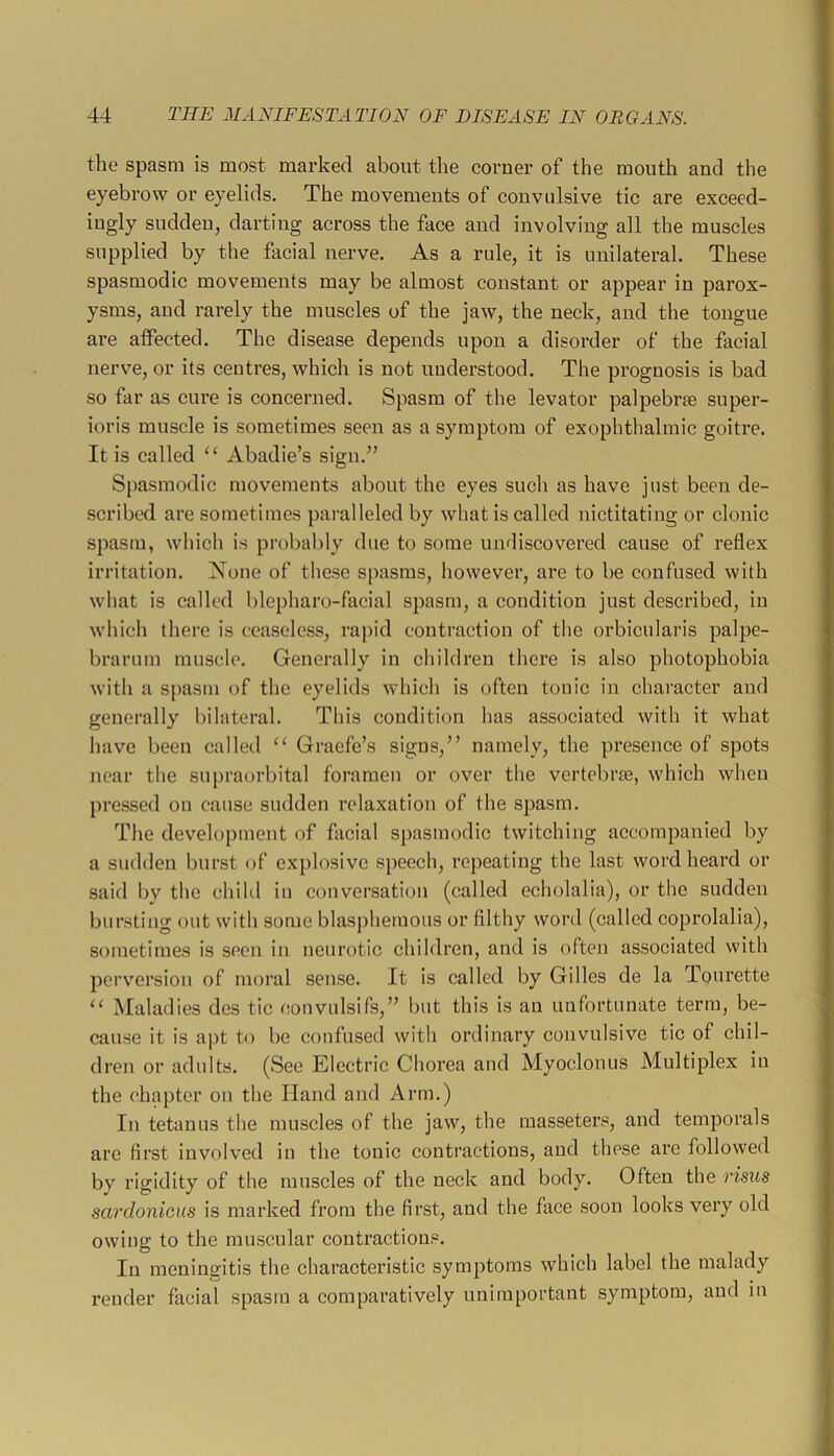the spasm is most marked about the comer of the mouth and the eyebrow or eyelids. The movements of convulsive tic are exceed- ingly sudden, darting across the face and involving all the muscles supplied by the facial nerve. As a rule, it is unilateral. These spasmodic movements may be almost constant or appear in parox- ysms, and rarely the muscles of the jaw, the neck, and the tongue ai’e affected. The disease depends upon a disorder of the facial nerve, or its centres, which is not uuderstood. The prognosis is bad so far as cure is concerned. Spasm of the levator palpebrm super- ioris muscle is sometimes seen as a symptom of exophthalmic goitre. It is called Abadie’s sign.” Spasmodic movements about the eyes such as have just been de- scribefl are sometimes })aralleled by what is called nictitating or clonic spasm, which is probably due to some undiscovered cause of reflex irritation. None of these spasms, however, are to be confused with what is called blepharo-facial spasm, a condition just described, in which there is ceaseless, rapid contraction of the orbicularis palpe- brarum muscle. Generally in children there is also photophobia with a spasm of the eyelids which is often tonic in character and generally bilateral. This condition has associated with it what have been called “ Graefe’s signs,” namely, the presence of spots near the supraorbital foramen or over the vertebrae, which when pressed on cause sudden relaxation of the spasm. The development of facial si)asmodic twitching accompanied by a sudden burst of explosive speech, repeating the last word heard or said l)v tlie child in conversation (called echolalia), or the sudden bursting out with some blasphemous or filthy word (called coprolalia), sometimes is seen in neurotic children, and is often associated with perversion of moral sense. It is called by Gilles de la Tourette “ Maladies des tic convulsifs,” but this is an unfortunate term, be- cause it is apt to be confused with ordinary convulsive tic of chil- dren or adults. (See Electric Chorea and Myoclonus Multiplex in the chapter on the Hand and Arm.) In tetanus the muscles of the jaw, the masseters, and temporals are first involved in the tonic contractions, and these are followed by rigidity of the muscles of the neck and body. Often the risus sardonicus is marked from the first, and the face soon looks very old owing to the muscular contractions. In meningitis the characteristic symptoms which label the malady render facial spasm a comparatively unimportant symptom, and in