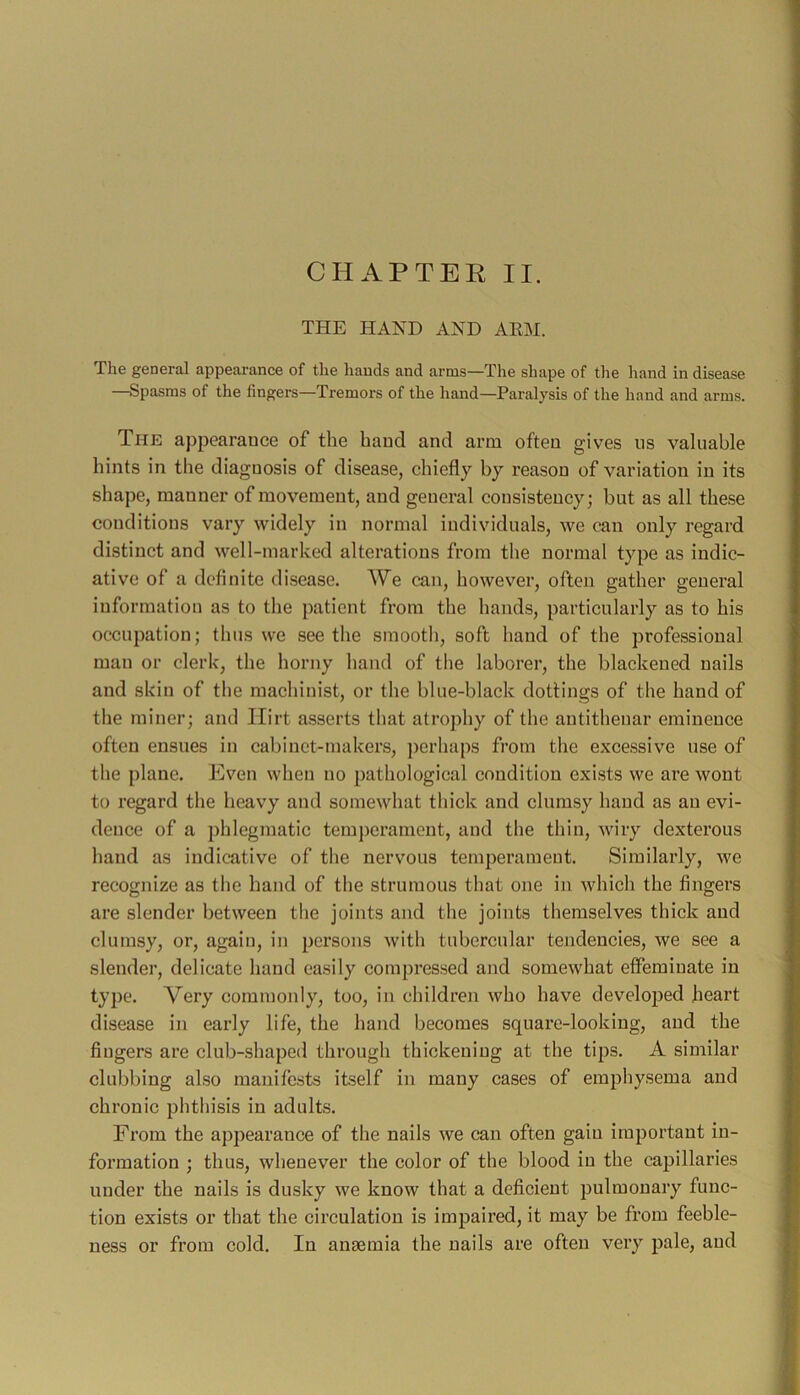 CHAPTER II. THE HAND AND AKM. Tlie general appearance of the hands and arms—The shape of the hand in disease —vSpasms of the fingers—Tremors of the hand—Paralysis of the hand and arms. The ajipearauce of the baud and arm often gives us valuable bints in the diagnosis of disease, chiefly by reason of variation in its shape, manner of movement, and general consistency; but as all these conditions vary widely in normal individuals, we can only regard distinct and well-marked alterations from the normal type as indic- ative of a definite disease. We can, however, often gather general information as to the patient from the hands, particularly as to his occupation; thus we see the smooth, soft hand of the professional man or clerk, the horny hand of the laborer, the blackened nails and skin of the machinist, or the blue-black dottings of the hand of the miner; and Ilirt asserts that atrophy of the autitheuar eminence often ensues in cabinet-makers, jierhaps from the excessive use of the plane. Even when no pathological condition exists we are wont to regard the heavy and somewhat thick and clumsy hand as an evi- dence of a phlegmatic temperament, and the thin, wiry dexterous hand as indicative of the nervous temperament. Similarly, we recognize as the hand of the strumous that one in which the fingers are slender between the joints and the joints themselves thick and clumsy, or, again, in persons with tubercular tendencies, we see a slender, delicate hand easily compressed and somewhat effeminate in type. Very commonly, too, in children who have developed heart disease in early life, the hand becomes square-looking, and the fingers are club-shaped through thickening at the tips. A similar clubbing also manifests itself in many cases of emphysema and chronic phthisis in adults. From the appearance of the nails we can often gain important in- formation ; thus, whenever the color of the blood in the capillaries under the nails is dusky we know that a deficient pulmonary func- tion exists or that the circulation is impaired, it may be from feeble- ness or from cold. In anaemia the nails are often very pale, and