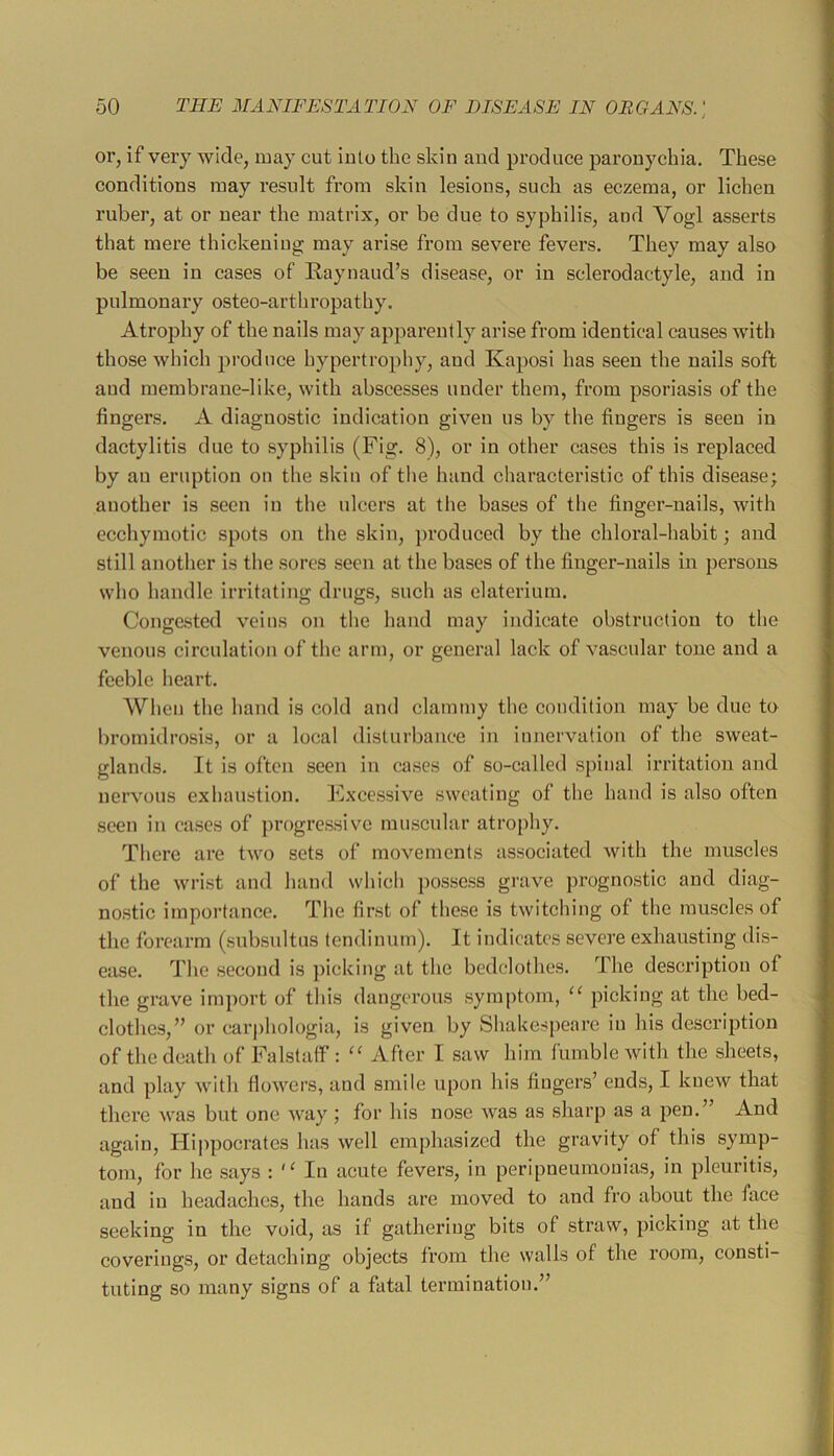 or, if very wide, may cut into the skin and produce paronychia. These conditions may result from skin lesions, such as eczema, or lichen ruber, at or near the matrix, or be due to syphilis, and Vogl asserts that mere thickening may arise from severe fevers. They may also be seen in cases of Raynaud’s disease, or in sclerodactyle, and in pulmonary osteo-arthropathy. Atrophy of the nails may apparently arise from identical causes with those which produce hypertrophy, and Kaposi has seen the nails soft and membrane-like, with abscesses under them, from psoriasis of the fingers. A diagnostic indication given us by the fingers is seen in dactylitis due to syphilis (Fig. 8), or in other cases this is replaced by an eruption on the skin of the hand characteristic of this disease; another is seen in the ulcers at the bases of the finger-nails, with ecchymotic spots on the skin, ])roduccd by the chloral-habit; and still another is the sores seen at the bases of the finger-nails in ])ersons who handle irritating drugs, such as elaterium. Congested veins on the hand may indicate obstruction to the venous circulation of the arm, or general lack of vascular tone and a feeble heart. When the hand is cold and clammy the condition may be due to bromidrosis, or a local disturbance in innervation of the sweat- glands. It is often seen in cases of so-called spinal irritation and nervous exhaustion. Excessive sweating of the hand is also often seen in cases of progressive muscular atrophy. There are two sets of movements associated with the muscles of the wrist and hand which possess grave prognostic and diag- nostic importance. The first of these is twitching of the muscles of the forearm (subsultus tendinum). It indicates severe exhausting dis- ease. The second is picking at the bedclothes. The description of the grave imj)ort of this dangerous sym|)tom, picking at the bed- clothes,” or carphologia, is given by Shakespeare in his description of the death of Falstulf : After I saw him fumble with the sheets, and play with flowers, and smile upon his fingers’ ends, I knew that there was but one way ; for his nose was as sharp as a pen.” And again, Hi|)pocrates has well emphasized the gravity of this symp- tom, for he says : In acute fevers, in peripneumonias, in pleuritis, and in headaches, the hands are moved to and fro about the face seeking in the void, as if gathering bits of straw, picking at the coverings, or detaching objects from the walls of the room, consti- tuting so many signs of a fatal termination.”