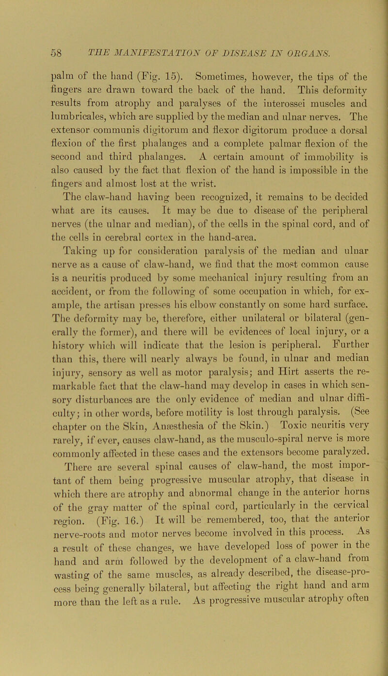 palm of the liand (Fig. 15). Sometimes, however, the tips of the fingers are drawn toward the back of the hand. This deformity results from atrophy and paralyses of the iuterossei muscles and lumbricales, which are supplied by the median and ulnar nerves. The extensor communis digitorum and fiexor digitorum produce a dorsal flexion of the first phalanges and a complete palmar flexion of the second and third phalanges. A certain amount of immobility is also caused by the fact that flexion of the hand is impossible in the fingers and almost lost at the wrist. The claw-hand having been recognized, it remains to be decided 1 o o / I what are its causes. It may be due to disease of the peripheral j nerves (the ulnar and median), of the cells in the spinal cord, and of | the cells in cerebral cortex in the hand-area. j Taking up for consideration paralysis of the median and ulnar | nerve as a cause of claw-hand, we find that the most common cause j is a neuritis produced by some mechanical injury resulting from an j accident, or from the following of some occupation in which, for ex- ample, the artisan jiresses his elbow constantly on some hard surface. The deformity may be, therefore, either unilateral or bilateral (gen- erally the former), and there will be evidences of local injury, or a history which will indicate that the lesion is peripheral. Further than this, there will nearly always be found, in ulnar and median injury, sensory as well as motor paralysis; and Hirt asserts the re- markable fact that the claw-hand may develop in cases in which sen- sory disturbances are the only evidence of median and ulnar diffi- culty; in other words, before motility is lost through paralysis. (See chapter on the Skin, Anaesthesia of the Skin.) Toxic neuritis very rarely, if ever, causes claw-hand, as the musculo-spiral nerve is more j commonly aflected in these cases and the extensors become paralyzed. j There are several spinal causes of claw-hand, the most impor- tant of them being progressive muscular atrophy, that disease in which there are atrophy and abnormal change in the anterior horns of the gray matter of the spinal cord, particularly in the cervical region. (Fig. 16.) It will be remembered, too, that the anterioi nerve-roots and motor nerves become involved in this process. As a result of these changes, we have developed loss of power in the hand and arm followed by the development of a claw-hand from wasting of the same muscles, as already described, the disease-pro- cess being generally bilateral, but affecting the right hand and arm more than the left as a rule. As progressive muscular atrophy often