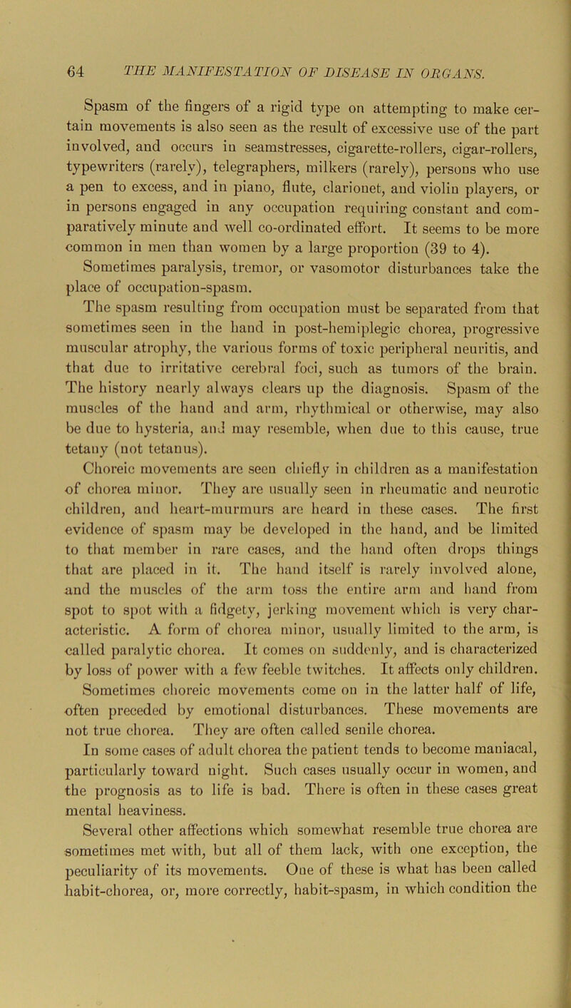 Spasm of the fingers of a rigid type on attempting to make cer- tain movements is also seen as the result of excessive use of the part involved, and occurs in seamstresses, cigarette-rollers, cigar-rollers, typewriters (rarely), telegraphers, milkers (rarely), persons who use a pen to excess, and in piano, flute, clarionet, and violin players, or in persons engaged in any occupation requiring constant and com- paratively minute and well co-ordinated effort. It seems to be more common in men than women by a large proportion (39 to 4). Sometimes paralysis, tremor, or vasomotor disturbances take the place of occupation-spasm. The spasm resulting from occupation must be separated from that sometimes seen in the hand in post-hemiplegic chorea, progressive muscular atrophy, the various forms of toxic peripheral neuritis, and that due to irritative cerebral foci, such as tumors of the brain. The history nearly always clears up the diagnosis. Spasm of the muscles of the hand and arm, rhythmical or otherwise, may also be due to hysteria, and may resemble, when due to this cause, true tetany (not tetanus). Choreic movements are seen chiefly in children as a manifestation of chorea minor. They are usually seen in rheumatic and neurotic children, and heart-murmurs are heard in these cases. The first evidence of spasm may be developed in the hand, and be limited to that member in rare cases, and the hand often drops things that are placed in it. The hand itself is rarely involved alone, and the muscles of the arm toss the eiitire arm and hand from spot to spot with a fidgety, jerking movement which is very char- acteristic. A form of chorea minor, usually limited to the arm, is called paralytic chorea. It comes on suddenly, and is characterized by loss of power with a few feeble twitches. It affects only children. Sometimes clioreic movements come on in the latter half of life, often preceded by emotional disturbances. These movements are not true chorea. Tliey are often called senile chorea. In some cases of adult chorea the patient tends to become maniacal, particularly toward night. Such cases usually occur in women, and the prognosis as to life is bad. There is often in these cases great mental heaviness. Several other affections which somewhat resemble true chorea are sometimes met with, but all of them lack, with one exception, the peculiarity of its movements. One of these is what has been called habit-chorea, or, more correctly, habit-spasm, in which condition the