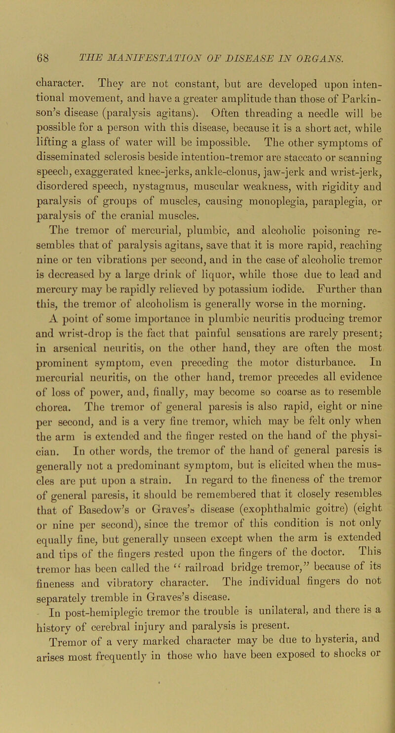 character. They are not constant, but are developed upon inten- tional movement, and have a greater amplitude than those of Parkin- son’s disease (paralysis agitans). Often threading a needle will be possible for a person with this disease, because it is a short act, while lifting a glass of water will be impossible. The other symptoms of disseminated sclerosis beside intentiou-tremor are staccato or scanning speech, exaggerated knee-jerks, ankle-clonus, jaw-jerk and wrist-jerk, disordered speech, nystagmus, muscular weakness, with rigidity and paralysis of groups of muscles, causing monoplegia, paraplegia, or paralysis of the cranial muscles. The tremor of mercurial, plumbic, and alcoholic poisoning re- sembles that of paralysis agitans, save that it is more rapid, reaching nine or ten vibrations per second, and in the case of alcoholic tremor is decreased by a large drink of liquor, while those due to lead and mercury may be rapidly relieved by potassium iodide. Further than this, the tremor of alcoholism is generally worse in the morning. A point of some importance in plumbic neuritis producing tremor and wrist-drop is the fact that painful sensations are rarely present; in arsenical neuritis, on the other hand, they are often the most prominent symptom, even preceding the motor disturbance. In mercurial neuritis, on the other hand, tremor precedes all evidence of loss of power, and, finally, may become so coarse as to resemble chorea. The tremor of general paresis is also rapid, eight or nine per second, and is a very fine tremor, which may be felt only Avhen the arm is extended and the finger rested on the hand of the physi- cian. In other words, the tremor of the hand of general paresis is generally not a predominant symptom, but is elicited when the mus- cles are j)ut upon a strain. In regard to the fineness of the tremor of general paresis, it should be remembered that it closely resembles that of Basedow’s or Graves’s disease (exophthalmic goitre) (eight or nine per second), since the tremor of this condition is not only equally fine, but generally unseen except when the arm is extended and tips of the fingers rested upon the fingers of the doctor. This tremor has been called the “ railroad bridge tremor,” because of its fineness and vibratory character. The individual fingers do not separately tremble in Graves’s disease. In post-hemiplegic tremor the trouble is unilateral, and there is a history of cex’ebral injury and paralysis is present. Tremor of a very marked character may be due to hysteria, and arises most frequently in those who have been exposed to shocks or