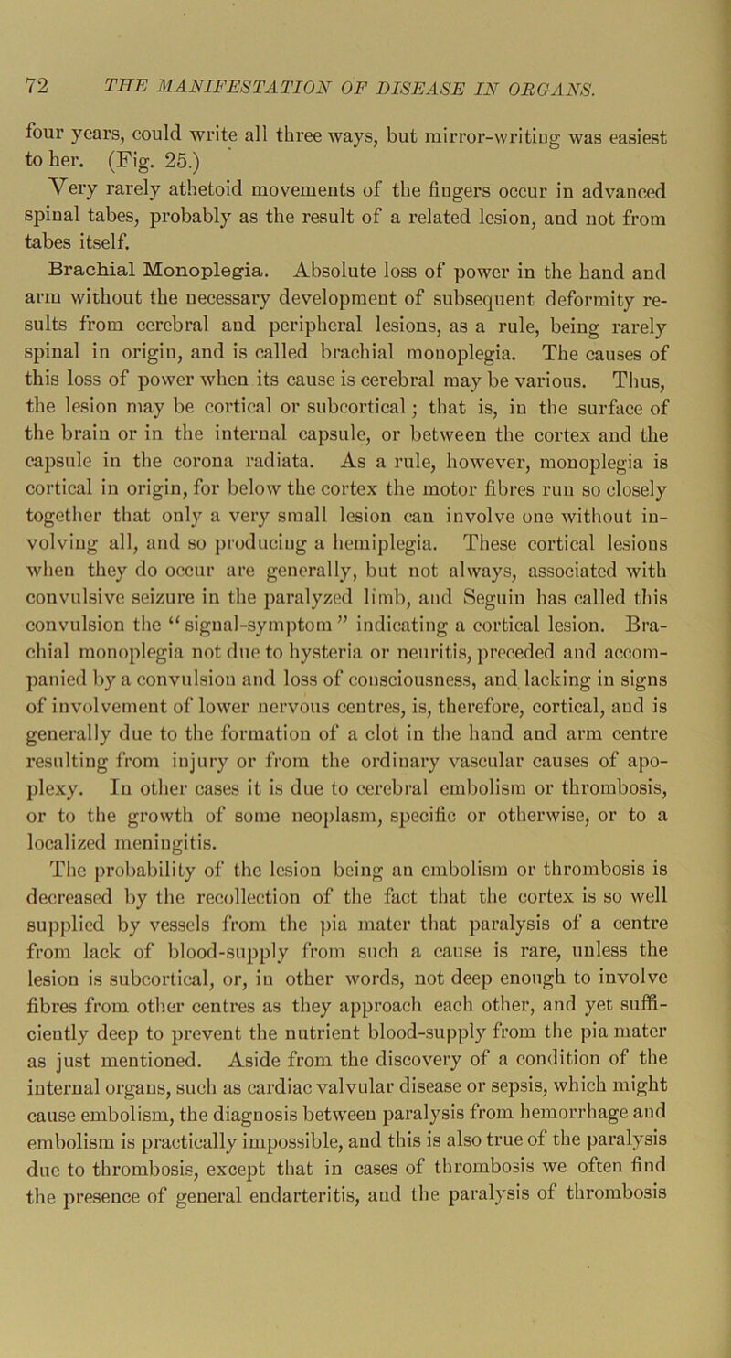 four years, could write all three ways, but mirror-writiug was easiest to her. (Fig. 25.) Very rarely athetoid movements of the fingers occur in advanced spinal tabes, probably as the result of a related lesion, and not from tabes itself. Brachial Monoplegia. Absolute loss of power in the hand and arm without the necessary development of subsequent deformity re- sults from cerebral and peripheral lesions, as a rule, being rarely spinal in origin, and is called brachial monoplegia. The caitses of this loss of power when its cause is cerebral may be various. Thus, the lesion may be cortical or subcortical; that is, in the surface of the brain or in the internal capsule, or between the cortex and the capsule in the corona radiata. As a rule, however, monoplegia is cortical in origin, for below the cortex the motor fibres run so closely together that only a very small lesion can involve one witliout in- volving all, and so produeiug a hemiplegia. These cortical lesions when they do occur are generally, but not always, assoeiated with convulsive seizure in the paralyzed limb, and Seguiu has called this convulsion the “signal-symptom^^ indicating a cortical lesion. Bra- chial monoplegia not due to hysteria or neuritis, preceded and accom- panied by a convulsion and loss of consciousness, and lacking in signs of involvement of lower nervous centres, is, therefore, cortical, and is generally due to the formation of a clot in the hand and arm centre resulting from injury or from the ordinary vascular causes of apo- plexy. In other cases it is due to cerebral embolism or thrombosis, or to the growth of some neoplasm, specific or otherwise, or to a localized meningitis. The probability of the lesion being an embolism or thrombosis is decreased by the recollection of the faet that the cortex is so well su])plied by vessels from the pia mater that paralysis of a centre from lack of blood-supply from such a cause is rare, unless the lesion is subcortical, or, in other words, not deep enough to involve fibres from other centres as they approach each other, and yet suffi- ciently deep to prevent the nutrient blood-supply from the pia mater as just mentioned. Aside from the discovery of a condition of the internal organs, such as cardiac valvular disease or sepsis, which might cause embolism, the diagnosis between paralysis from hemorrhage and embolism is practically impossible, and this is also true of the paralysis due to thrombosis, except that in cases of thrombosis we often find the presence of general endarteritis, and the paralysis of thrombosis