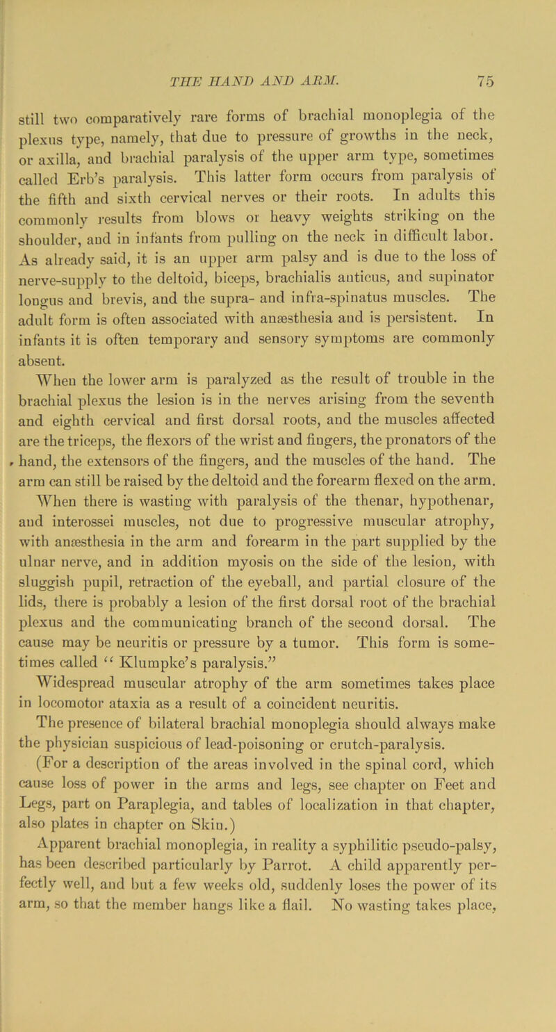 still two comparatively rare forms of brachial monoplegia of the plexus type, namely, that due to pressure of growths in the neck, or axilla, and brachial paralysis of the upper arm type, sometimes called Erb’s paralysis. This latter form occurs from paralysis of the fifth and sixth cervical nerves or their roots. In adults this commonly i-esults from blows or heavy weights striking on the shoulder, and in infants from pulling on the neck in difficult labor. As already said, it is an upper arm palsy and is due to the loss of nerve-supply to the deltoid, biceps, brachialis anticus, and supinator longus and brevis, and the supra- and infra-spinatus muscles. The adult form is often associated with anaesthesia and is persistent. In infants it is often temporary and sensory symptoms are commonly absent. When the lower arm is paralyzed as the result of trouble in the brachial plexus the lesion is in the nerves arising from the seventh and eighth cervical and first dorsal roots, and the muscles affected are the triceps, the flexors of the wrist and fingers, the pronators of the r hand, the extensors of the fingers, aud the muscles of the hand. The arm can still be raised by the deltoid and the forearm flexed on the arm. When there is wasting with paralysis of the thenar, hypothenar, aud interossei muscles, not due to progressive muscular atrophy, with anaesthesia in the arm and forearm in the part supplied by the ulnar nerve, and in addition myosis on the side of the lesion, with sluggish pupil, retraction of the eyeball, and partial closure of tlie lids, there is probably a lesion of the first dorsal root of the brachial plexus and the communicating branch of the second dorsal. The cause may be neuritis or pressure by a tumor. This form is some- times called Klumpke’s paralysis.’’ Widespread muscular atrophy of the arm sometimes takes place in locomotor ataxia as a result of a coincident neuritis. The presence of bilateral brachial monoplegia should always make the physician suspicious of lead-poisoning or crutch-pax’alysis. (For a description of the areas involved in the spinal cord, which cause loss of power in the arms and legs, see chapter on Feet and Legs, part on Paraplegia, and tables of localization in that chapter, also plates in chapter on Skin.) Apparent brachial monoplegia, in reality a syphilitic pseudo-palsy, has been described particularly by Parrot. A child apparently per- fectly well, and but a few weeks old, suddenly loses the power of its arm, so that the member hangs like a flail. No wasting takes place.