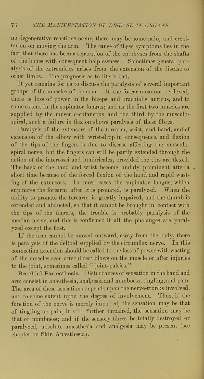 no degenerative reactions occur, there may be some pain, and crepi- tation on moving the arm. The cause of these symptoms lies in the fact that there has been a separation of the epiphyses from the shafts of the bones with consequent helplessness. Sometimes general par- alysis of the extremities arises from the extension of the disease to other limbs. The prognosis as to life is bad. It yet remains for us to discuss the paralysis of several important groups of the muscles of the arm. If the forearm cannot be flexed, there is loss of power in the biceps and brachialis anticus, and to some extent in the supinator longus; and as the first two muscles are supplied by the musculo-cutaneous and the third by the musculo- spiral, such a failure in flexion shows paralysis of these fibres. Paralysis of the extensors of the forearm, wrist, and hand, and of extension of the elbow with wrist-drop in consequence, and flexion of the tips of the fingers is due to disease affecting the musculo- spiral nerve, but the fingers can still be jiartly extended through the action of the interossei and lumbricales, provided the tips are flexed. The back of the hand and wrist become unduly prominent after a , short time because of the forced .flexion of the hand and rapid wast- ing of the extensors. In most cases the supinator longus, which supinates the forearm after it is pronated, is paralyzed. Wheu the ability to pronate the forearm is greatly impaired, and the thumb is extended and abducted, so that it cannot be brought in contact with the tips of the fingers, the trouble is probably paralysis of the median nerve, and this is confirmed if all the phalanges are paral- yzed except the first. If the arm cannot be moved outward, away from the body, there is paralysis of the deltoid supplied by the circumflex nerve. In this connection attention should be called to the loss of power with wasting of the muscles seen after direct blows on the muscle or after injuries to the joint, sometimes called “ joint-palsies.’’ Brachial Parsesthesia. Disturbances of sensation in the hand and arm consist in anjesthesia, analgesia and numbness, tingling, and pain. The area of these sensations depends upon the nerve-trunks involved, and to some extent upon the degree of involvement. Thus, if the function of the nerve is merely impaired, the sensation may be that of tingling or pain; if still further impaired, the sensation may be that of numbness; and if the sensory fibres be totally destroyed or paralyzed, absolute anaesthesia and analgesia may be present (see chapter on Skin Anaesthesia).