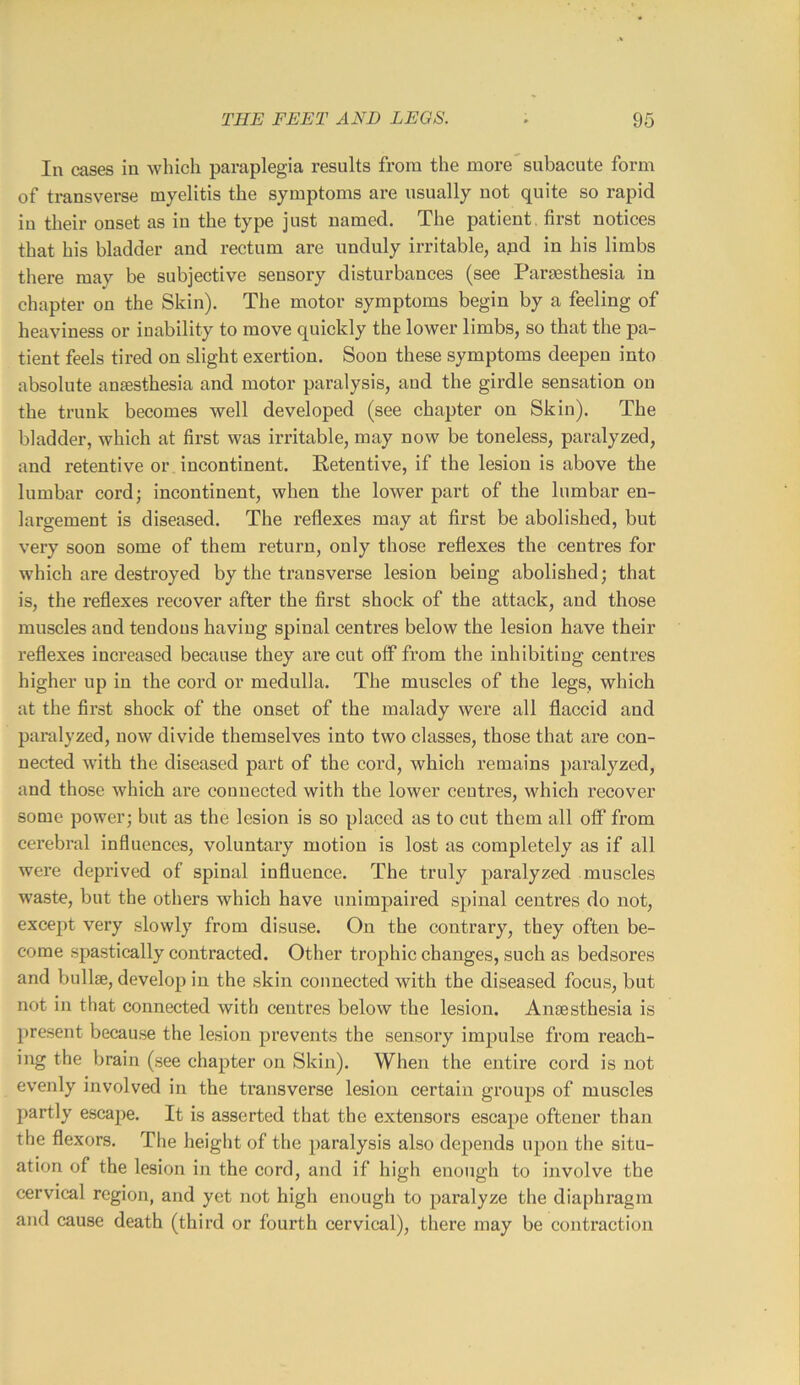 In cases in which paraplegia results from the more subacute form of transverse myelitis the symptoms are usually not quite so rapid in their onset as in the type just named. The patient, first notices that his bladder and rectum are unduly irritable, apd in his limbs there may be subjective sensory disturbances (see Paraesthesia in chapter on the Skin). The motor symptoms begin by a feeling of heaviness or inability to move quickly the lower limbs, so that the pa- tient feels tired on slight exertion. Soon these symptoms deepen into absolute anaesthesia and motor paralysis, and the girdle sensation on the trunk becomes well developed (see chapter on Skin). The bladder, which at first was irritable, may now be toneless, paralyzed, and retentive or incontinent. Retentive, if the lesion is above the lumbar eord; incontinent, when the lower part of the lumbar en- largement is diseased. The reflexes may at first be abolished, but very soon some of them return, only those reflexes the centres for which are destroyed by the transverse lesion being abolished; that is, the reflexes recover after the first shock of the attack, and those muscles and tendons having spinal centres below the lesion have their reflexes increased because they are eut off from the inhibiting eentres higher up in the cord or medulla. The muscles of the legs, which at the first shock of the onset of the malady were all flaccid and paralyzed, now divide themselves into two elasses, those that are con- nected with the diseased part of the cord, which remains paralyzed, and those which are connected with the lower centres, which recover some power; but as the lesion is so placed as to cut them all off from cerebral influences, voluntary motion is lost as completely as if all were deprived of spinal influence. The truly paralyzed muscles waste, but the others which have unimpaired spinal centres do not, except very slowly from disuse. On the contrary, they often be- come spastically contracted. Other trophic changes, such as bedsores and bullse, develop in the skin conneeted with the diseased focus, but not in that connected with centres below the lesion. Anaesthesia is present because the lesion prevents the sensory impulse from reach- ing the brain (see chapter on Skin). When the entire cord is not evenly involved in the transverse lesion certain groups of muscles partly escape. It is asserted that the extensors escape oftener than the flexors. The heiglit of the paralysis also depends upon the situ- ation of the lesion in the cord, and if high enough to involve the cervical region, and yet not high enough to paralyze the diaphragm and cause death (third or fourth cervical), there may be contraction