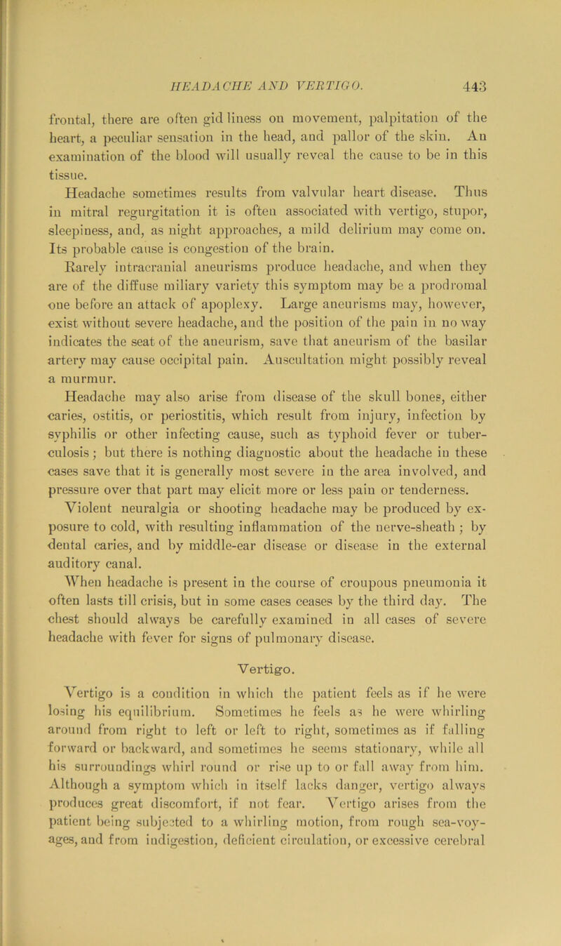 frontal, there are often gicl liness on movement, palpitation of the heart, a peculiar sensation in the head, and pallor of the skin. An examination of the blood will usually reveal the cause to be in this tissue. Headache sometimes results from valvular heart disease. Thus in mitral regurgitation it is often associated with vertigo, stupoi', sleepiness, and, as night approaches, a mild delirium may come on. Its probable cause is congestion of tlie brain. Rarely intracranial aneurisms produce headache, and when they are of the diffuse miliary variety this symptom may be a prodromal one before an attack of apoplexy. Large aneurisms may, however, exist without severe headache, and the position of the pain in noway indicates the seat of the aneurism, save that aneurism of the basilar artery may cause occipital pain. Auscultation might possibly reveal a murmur. Headache may also arise from disease of the skull bones, either caries, ostitis, or periostitis, which result from injury, infection by syphilis or other infecting cause, such as typhoid fever or tuber- culosis ; but there is nothing diagnostic about the headache in these cases save that it is generally most severe in the area involved, and pressure over that part may elicit more or less pain or tenderness. Violent neuralgia or shooting headache may be produced by ex- posure to cold, with resulting inflammation of the nerve-sheath ; by dental caries, and by middle-ear disease or disease in the external auditory canal. When headache is present in the course of croupous pneumonia it often lasts till crisis, but in some cases ceases by the third day. The chest should always be carefully examined in all cases of severe headache with fever for signs of pulmonary disease. Vertigo. Vertigo is a condition in which the patient feels as if he were losing his equilibrium. Sometimes he feels as he were whirling around from right to left or left to right, sometimes as if falling forward or backward, and sometimes he seems stationary, while all his surroundings whirl round or rise up to or fall away from him. Although a symptom which in itself lacks danger, vei'tigo always produces great discomfort, if not fear. A^ertigo arises from the patient being subjceted to a whirling motion, from rough sea-voy- ages, and from indigestion, deficient circulatiou, or excessive cerebral