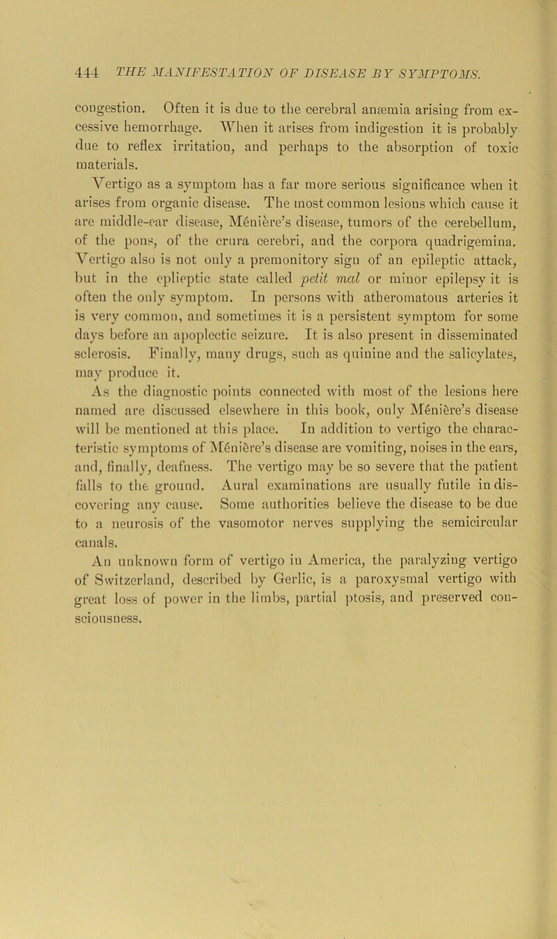 congestion. Often it is due to the cerebral aueemia arising from ex- cessive hemorrhage. When it arises from indigestion it is probably due to reflex irritation, and perhaps to the absorption of toxic materials. Vertigo as a symptom has a far more serious significance when it arises from organic disease. The most common lesions which cause it are middle-ear disease, Meniere’s disease, tumors of the cerebellum, of the pons, of the crura cerebri, and the corpora quadrigemina. Vertigo also is not only a premonitory sign of an epileptic attack, but in the cplieptic state called -petit mal or minor epilepsy it is often the only symptom. In persons with atheromatous arteries it is very common, aud sometimes it is a persistent symptom for some days before an apoplectic seizure. It is also present in disseminated sclerosis. Finally, many drugs, such as quinine and the salicylates, may produce it. As the diagnostic points connected with most of the lesions here named are discussed elsewhere in this book, only M4niSre’s disease will be mentioned at tliis place. In addition to vertigo the charac- teristic symptoms of M6ni6re’s disease are vomiting, noises in the ears, and, finally, deafness. The vertigo may be so severe that the patient falls to the ground. Aural examinations are usually futile in dis- covering any cause. Some authorities believe the disease to be due to a neurosis of the vasomotor nerves supplying the semicircular canals. An unknown form of vertigo in America, the paralyzing vertigo of Switzerland, described by Gerlic, is a paroxysmal vertigo with great lo.ss of power in the limbs, partial ptosis, and preserved con- sciousness.